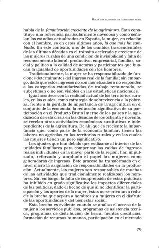 HACIA UNA ECONOMÍA DE TERRITORIO RURAL
79
habla de la feminización creciente de la agricultura. Ésta cons-
tituye una referencia particularmente novedosa y como seña-
lan los estudios actualizados en España, la mujer, en relación
con el hombre, es en estos últimos años, la que más ha cam-
biado. En este contexto, uno de los cambios trascendentales
de las últimas décadas es el tránsito acelerado y creciente de
las mujeres rurales de una condición de invisibilidad y falta de
reconocimiento laboral, productivo, empresarial, familiar, so-
cial y político a la calidad de actoras y participantes que bus-
can la igualdad de oportunidades con los hombres.
Tradicionalmente, la mujer se ha responsabilizado de fun-
ciones determinantes del ingreso real de la familia; sin embar-
go, dado que estos ingresos no son monetizados o no responden
a las categorías estandarizadas de trabajo remunerado, se
subestiman o no son visibles en las estadísticas nacionales.
Igual acontece con la realidad actual de los territorios rura-
les, en los cuales, como estrategia de sobrevivencia a la pobre-
za, frente a la pérdida de importancia de la agricultura en el
conjunto de la economía, la reducción significativa de su par-
ticipación en el Producto Bruto Interno de los países y la agu-
dización de esta crisis en las décadas de los ochenta y noventa,
se revelan otras actividades económicas sustitutivas e inde-
pendientes de la agricultura. De ahí que es creciente la impor-
tancia que, como parte de la economía familiar, tienen las
labores no agrícolas en los territorios rurales y en las cuales
las mujeres tienen un peso significativo.
Los ajustes que han debido que realizarse al interior de las
unidades familiares para compensar las caídas de ingresos
reales individuales en la mayor parte de la región, han impul-
sado, reforzado y ampliado el papel las mujeres como
generadoras de ingresos. Este proceso ha transformado en el
nivel micro la asignación de responsabilidades en la produc-
ción. Actualmente, las mujeres son responsables de muchas
de las actividades que tradicionalmente realizaban los hom-
bres. Sin embargo, la falta de comprensión de estas prácticas
ha inhibido en grado significativo los impactos diferenciales
de las políticas, dado el hecho de que al no identificar la parti-
cipación y los aportes de la mujer, éstas no se orientan a redu-
cir la brecha que separa a hombres y a mujeres en el disfrute
de las oportunidades y del bienestar social.
Esta brecha es evidente cuando se analiza el acceso de la
mujer a los servicios públicos, programas de asistencia técni-
ca, programas de distribución de tierra, fuentes crediticias,
formación de recursos humanos, participación en el mercado
 