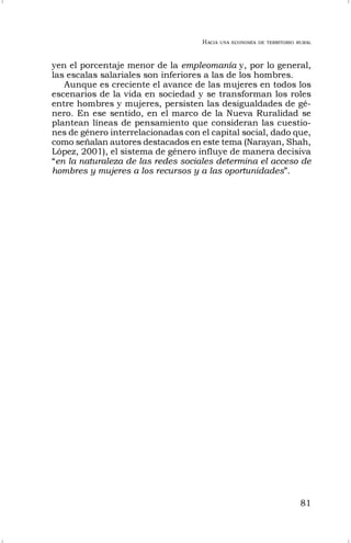 HACIA UNA ECONOMÍA DE TERRITORIO RURAL
81
yen el porcentaje menor de la empleomanía y, por lo general,
las escalas salariales son inferiores a las de los hombres.
Aunque es creciente el avance de las mujeres en todos los
escenarios de la vida en sociedad y se transforman los roles
entre hombres y mujeres, persisten las desigualdades de gé-
nero. En ese sentido, en el marco de la Nueva Ruralidad se
plantean líneas de pensamiento que consideran las cuestio-
nes de género interrelacionadas con el capital social, dado que,
como señalan autores destacados en este tema (Narayan, Shah,
López, 2001), el sistema de género influye de manera decisiva
“en la naturaleza de las redes sociales determina el acceso de
hombres y mujeres a los recursos y a las oportunidades”.
 