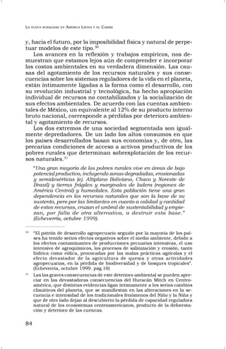 LA NUEVA RURALIDAD EN AMÉRICA LATINA Y EL CARIBE
84
y, hacia el futuro, por la imposibilidad física y natural de perpe-
tuar modelos de este tipo.30
Los avances en la reflexión y trabajos empíricos, nos de-
muestran que estamos lejos aún de comprender e incorporar
los costos ambientales en su verdadera dimensión. Las cau-
sas del agotamiento de los recursos naturales y sus conse-
cuencias sobre los sistemas reguladores de la vida en el planeta,
están íntimamente ligadas a la forma como el desarrollo, con
su revolución industrial y tecnológica, ha hecho apropiación
individual de recursos no contabilizados y la socialización de
sus efectos ambientales. De acuerdo con las cuentas ambien-
tales de México, un equivalente al 12% de su producto interno
bruto nacional, corresponde a pérdidas por deterioro ambien-
tal y agotamiento de recursos.
Los dos extremos de una sociedad segmentada son igual-
mente depredadores. De un lado los altos consumos en que
los países desarrollados basan sus economías y, de otro, las
precarias condiciones de acceso a activos productivos de los
pobres rurales que determinan sobrexplotación de los recur-
sos naturales.31
“Una gran mayoría de los pobres rurales vive en áreas de bajo
potencial productivo, incluyendo zonas degradadas, erosionadas
y semidesérticas (ej. Altiplano Boliviano, Chaco y Noreste de
Brasil) y tierras frágiles y marginales de ladera (regiones de
América Central) y humedales. Esta población tiene una gran
dependencia en los recursos naturales que son la base de su
sustento, pero por las limitantes en cuanto a calidad y cantidad
de estos recursos, cruzan el umbral de sustentabilidad y empie-
zan, por falta de otra alternativa, a destruir esta base.”
(Echeverría, octubre 1999).
30
“El patrón de desarrollo agropecuario seguido por la mayoría de los paí-
ses ha tenido serios efectos negativos sobre el medio ambiente, debido a
los efectos contaminantes de producciones pecuarias intensivas, el uso
intensivo de agroquímicos, los procesos de salinización y erosión, tanto
hídrica como eólica, provocadas por las malas prácticas agrícolas y el
efecto devastador de la agricultura de quema y otras actividades
agropecuarias, en la pérdida de biodiversidad y de bosques tropicales”.
(Echeverría, octubre 1999. pág.10)
31
Las las graves consecuencias de este deterioro ambiental se pueden apre-
ciar en las devastadoras consecuencias del Huracán Mitch en Centro-
américa, que distintas evidencias ligan íntimamente a los serios cambios
climáticos del planeta, que se manifiestan en las alteraciones en la se-
cuencia e intensidad de los tradicionales fenómenos del Niño y la Niña y
que de otro lado dejan al descubierto la pérdida de capacidad reguladora
natural de los ecosistemas centroamericanos, producto de la deforesta-
ción y deterioro de las cuencas.
 