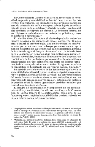 LA NUEVA RURALIDAD EN AMÉRICA LATINA Y EL CARIBE
86
La Convención de Cambio Climático ha reconocido la nece-
sidad, urgencia y rentabilidad ambiental de actuar en los dos
frentes. Sin embargo, los indicadores muestran que vamos en
sentido contrario en ambos campos: pobres logros en reduc-
ción de gases en la atmósfera y pérdida de cobertura forestal
con potencial de captura de carbono. La vocación forestal de
los trópicos es radicalmente contrariada por prácticas y usos
en pastoreo o agricultura.34
En similar dirección actúa el efecto depredador sobre las
fuentes de agua y las cuencas de todo el continente. El agua
será, durante el presente siglo, uno de los elementos más va-
lorados por su escasez; sin embargo, pocos avances se apre-
cian en el cambio de las tendencias que evidencian la pérdida
de fuentes de agua dulce y su irracional uso. La tala de bos-
ques y la ocupación de zonas altas con cultivos que usan téc-
nicas no sostenibles, se asocian directamente con las precarias
condiciones de los pobladores pobres rurales. Pero también es
consecuencia del uso ineficiente por parte de centros urba-
nos, industriales y de minería extractiva. El agua no se valora
ni contabiliza en función de ser un recurso natural limitado.35
La pérdida de suelo es otro de los fenómenos que afecta la
sostenibilidad ambiental y pone en riesgo el patrimonio natu-
ral y el potencial productivo de la región. La sobreexplotación
del suelo, los sistemas intensivos en mecanización, el uso no
controlado de agroquímicos y la erosión, actúan como factores
de presión sobre la tierra, generando pérdidas anuales que
equivalen al territorio de Suiza.
El peligro de desertificación y ampliación de los ecosiste-
mas áridos y semiáridos, ha sido reconocido por la Conven-
ción de Lucha Contra la Desertificación, como uno de los
factores que restringirán las posibilidades de desarrollo de los
países pobres en las próximas décadas.
34
“El programa de las Naciones Unidas para el Medio Ambiente estima que
al final del siglo XX existían unos 22 millones de especies vivas. De ellas
sólo se han descrito 1.5 millones y durante los próximos 30 años 7 millo-
nes, es decir 4 veces más de las especies descritas, estarán en riesgo de
extinción.” (CCI, 2000)
35
“Actualmente cerca de un tercio del mundo se encuentra en situación de
estres por falta de agua y se estima que para el 2050 la proporción (…)
podría duplicarse. La escasez del agua será especialmente nociva para la
agricultura que absorbe entre el 70 y el 80% del agua disponible”. (CCI,
2000)
 