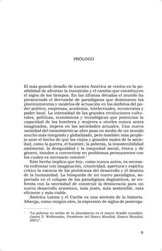 9
1
“La pobreza en medio de la abundancia es el mayor desafío mundial».
James D. Wolfensohn, Presidente del Banco Mundial, (Banco Mundial,
2001)”.
PRÓLOGO
El más grande desafío de nuestra América se centra en la po-
sibilidad de afrontar la transición y el cambio que constituyen
el signo de los tiempos. En las últimas décadas el mundo ha
presenciado el derrumbe de paradigmas que dominaron los
planteamientos y modelos de actuación en los ámbitos del po-
der político, empresas, academia, intelectuales, tecnócratas y
poder local. La intensidad de las grandes revoluciones cultu-
rales, políticas, económicas y tecnológicas que potencian la
capacidad de los hombres y mujeres a niveles nunca antes
imaginados, impera en las sociedades actuales. Una nueva
sociedad del conocimiento se abre paso en medio de un mundo
mucho más integrado y globalizado, pero también más perple-
jo ante el hecho de que los viejos y grandes males de la socie-
dad, como la guerra, el hambre, la pobreza, la insostenibilidad
ambiental, la desigualdad y la inequidad social, étnica y de
género, tienden a convertirse en problemas permanentes con
los cuales es necesario convivir.1
Este hecho implica que hoy, como nunca antes, es necesa-
rio enfrentar con imaginación, creatividad, apertura y espíritu
crítico la esencia de los problemas del desarrollo y el destino
de la humanidad. La búsqueda de un nuevo paradigma, so-
portado en el colapso de los paradigmas dogmáticos, se en-
frenta con la necesidad de construir la democracia para un
nuevo desarrollo armónico, más justo, más sostenible, más
eficiente y más viable.
América Latina y el Caribe es una síntesis de la historia.
Alberga, como ningún otro, la expresión de siglos de posterga-
 