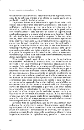 LA NUEVA RURALIDAD EN AMÉRICA LATINA Y EL CARIBE
90
diciones de calidad de vida, mejoramiento de ingresos y solu-
ción de la pobreza crónica que afecta la mayor parte de la
población rural de América Latina.
La primera forma está basada en la agricultura más tradi-
cional, con estructuras productivas familiares, con usos tec-
nológicos tradicionales, con una baja orientación a los
mercados, donde sólo algunos excedentes de la producción
son comercializados, pero donde el fin mismo de la producción
es el autoconsumo y la seguridad alimentaria familiar y local.
Su orientación hacia los mercados no pasa de los mercados
locales, tiene la característica de ser una economía agrícola de
muy bajo valor agregado y, en general, muestra esquemas de
estructura laboral complejos con una gran diversificación y
una gran combinación de actividades de los miembros de la
unidad productiva, es decir de la unidad familiar. Este tipo de
economía, extendido por todas nuestras regiones rurales, fue
el soporte de los procesos de colonización y determinó estruc-
turas muy ajustadas a las condiciones ecosistémicas y capaci-
dades agrológicas de los suelos
El segundo tipo de agricultura es la pequeña agricultura
empresarial, tendiente al monocultivo, con orientación de
mercado y con una precaria, pero explícita, organización em-
presarial. Esta agricultura se orienta específicamente a la ge-
neración de excedentes para el mercado y cubre la mayor parte
de productos de los mercados locales, regionales y nacionales
de nuestros países. Esta economía se soporta igualmente en
la estructura de unidades productivas familiares con crecien-
tes niveles de encadenamiento productivo con otros sectores
económicos con bajas economías de escala y aún con bajos
niveles de valor agregado. La productividad y rentabilidad de
esta estructura productiva está determinada por niveles pre-
carios de desarrollo tecnológico y por una aún muy escasa
incorporación de estrategias de mercado que permitan prote-
gerla de los altos riesgos que la actividad agropecuaria y de
explotación de recursos naturales implica. Esta estructura
productiva cubre la mayor parte de los productores y desde el
punto de vista laboral, se complementa con actividades en otros
sectores productivos complementarios.
El tercer tipo de agricultura que cubre una porción muy
reducida de productores puede denominarse agricultura
agroempresarial. Cuenta con estructuras empresariales com-
plejas no familiares, formalizadas en derecho, con la aplica-
ción de procesos de alto desarrollo tecnológico, alta inversión,
importantes niveles de capitalización y grandes economías de
 