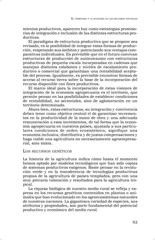 EL TERRITORIO Y LA ECONOMÍA DE LOS RECURSOS NATURALES
93
mientos productivos, aparecen hoy como estrategias promiso-
rias de integración e inclusión de las distintas estructuras pro-
ductivas.
El paradigma de estructura productiva que se propone sea
revisado, es la posibilidad de integrar estas formas de produc-
ción, respetando sus ámbitos y potenciando sus ventajas com-
parativas individuales. Es previsible que en el futuro convivan
estructuras de producción de autoconsumo con estructuras
productivas de pequeña escala incorporadas en cadenas que
manejan distintos eslabones y niveles de escalamiento pro-
ductivo o comercial que garantizan una rentabilidad acepta-
ble del proceso. Igualmente, es previsible encontrar formas de
acceso al recurso tierra sobre la base de la incorporación del
recurso disponible con fines productivos.
El marco ideal para la incorporación de estas visiones de
integración de la economía agropecuaria es el territorio, que
permite pensar en las posibilidades de establecer condiciones
de rentabilidad, no sectoriales, sino de aglomeración en un
territorio determinado.
Ahora bien, estas estructuras, su integración y convivencia
deben tener como objetivo central el de garantizar incremen-
tos en la productividad de la mano de obra y una adecuada
remuneración a esos incrementos, de tal forma que la econo-
mía agropecuaria en nuestros países, ajustada a sus particu-
lares condiciones de orden ecosistémico, signifique una
economía inclusiva, distributiva y de justas compensaciones y
haga viable una agricultura no necesariamente agroempresa-
rial, sino mixta.
LOS RECURSOS GENÉTICOS
La historia de la agricultura indica cómo hasta el momento
hemos optado por modelos tecnológicos que han sido copias
de sistemas productivos exógenos. Baste pensar en la revolu-
ción verde y en la transferencia de tecnologías productivas
propias de la agricultura de países templados, pero con una
muy precaria valoración y resultados para la agricultura tro-
pical.
La riqueza biológica de nuestro medio rural se refleja y ex-
presa en los recursos genéticos contenidos en plantas o ani-
males que han evolucionado en los agroecosistemas naturales
de nuestras naciones. La gigantesca variedad de especies, sus
atributos y propiedades, son parte fundamental del potencial
productivo y económico del medio rural.
 
