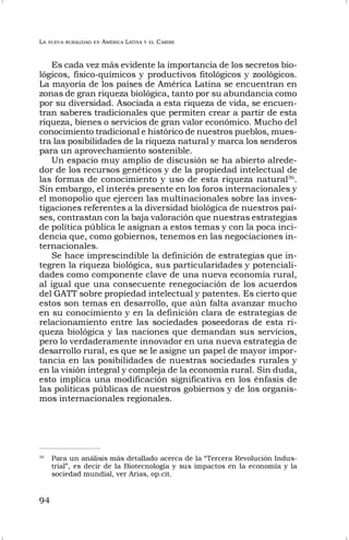 LA NUEVA RURALIDAD EN AMÉRICA LATINA Y EL CARIBE
94
Es cada vez más evidente la importancia de los secretos bio-
lógicos, físico-químicos y productivos fitológicos y zoológicos.
La mayoría de los países de América Latina se encuentran en
zonas de gran riqueza biológica, tanto por su abundancia como
por su diversidad. Asociada a esta riqueza de vida, se encuen-
tran saberes tradicionales que permiten crear a partir de esta
riqueza, bienes o servicios de gran valor económico. Mucho del
conocimiento tradicional e histórico de nuestros pueblos, mues-
tra las posibilidades de la riqueza natural y marca los senderos
para un aprovechamiento sostenible.
Un espacio muy amplio de discusión se ha abierto alrede-
dor de los recursos genéticos y de la propiedad intelectual de
las formas de conocimiento y uso de esta riqueza natural36
.
Sin embargo, el interés presente en los foros internacionales y
el monopolio que ejercen las multinacionales sobre las inves-
tigaciones referentes a la diversidad biológica de nuestros paí-
ses, contrastan con la baja valoración que nuestras estrategias
de política pública le asignan a estos temas y con la poca inci-
dencia que, como gobiernos, tenemos en las negociaciones in-
ternacionales.
Se hace imprescindible la definición de estrategias que in-
tegren la riqueza biológica, sus particularidades y potenciali-
dades como componente clave de una nueva economía rural,
al igual que una consecuente renegociación de los acuerdos
del GATT sobre propiedad intelectual y patentes. Es cierto que
estos son temas en desarrollo, que aún falta avanzar mucho
en su conocimiento y en la definición clara de estrategias de
relacionamiento entre las sociedades poseedoras de esta ri-
queza biológica y las naciones que demandan sus servicios,
pero lo verdaderamente innovador en una nueva estrategia de
desarrollo rural, es que se le asigne un papel de mayor impor-
tancia en las posibilidades de nuestras sociedades rurales y
en la visión integral y compleja de la economía rural. Sin duda,
esto implica una modificación significativa en los énfasis de
las políticas públicas de nuestros gobiernos y de los organis-
mos internacionales regionales.
36
Para un análisis más detallado acerca de la “Tercera Revolución Indus-
trial”, es decir de la Biotecnología y sus impactos en la economía y la
sociedad mundial, ver Arias, op.cit.
 