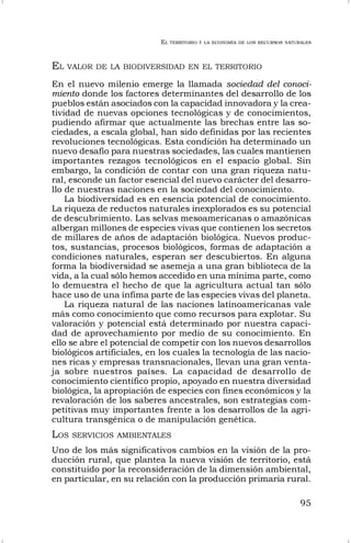 EL TERRITORIO Y LA ECONOMÍA DE LOS RECURSOS NATURALES
95
EL VALOR DE LA BIODIVERSIDAD EN EL TERRITORIO
En el nuevo milenio emerge la llamada sociedad del conoci-
miento donde los factores determinantes del desarrollo de los
pueblos están asociados con la capacidad innovadora y la crea-
tividad de nuevas opciones tecnológicas y de conocimientos,
pudiendo afirmar que actualmente las brechas entre las so-
ciedades, a escala global, han sido definidas por las recientes
revoluciones tecnológicas. Esta condición ha determinado un
nuevo desafío para nuestras sociedades, las cuales mantienen
importantes rezagos tecnológicos en el espacio global. Sin
embargo, la condición de contar con una gran riqueza natu-
ral, esconde un factor esencial del nuevo carácter del desarro-
llo de nuestras naciones en la sociedad del conocimiento.
La biodiversidad es en esencia potencial de conocimiento.
La riqueza de reductos naturales inexplorados es su potencial
de descubrimiento. Las selvas mesoamericanas o amazónicas
albergan millones de especies vivas que contienen los secretos
de millares de años de adaptación biológica. Nuevos produc-
tos, sustancias, procesos biológicos, formas de adaptación a
condiciones naturales, esperan ser descubiertos. En alguna
forma la biodiversidad se asemeja a una gran biblioteca de la
vida, a la cual sólo hemos accedido en una mínima parte, como
lo demuestra el hecho de que la agricultura actual tan sólo
hace uso de una ínfima parte de las especies vivas del planeta.
La riqueza natural de las naciones latinoamericanas vale
más como conocimiento que como recursos para explotar. Su
valoración y potencial está determinado por nuestra capaci-
dad de aprovechamiento por medio de su conocimiento. En
ello se abre el potencial de competir con los nuevos desarrollos
biológicos artificiales, en los cuales la tecnología de las nacio-
nes ricas y empresas transnacionales, llevan una gran venta-
ja sobre nuestros países. La capacidad de desarrollo de
conocimiento científico propio, apoyado en nuestra diversidad
biológica, la apropiación de especies con fines económicos y la
revaloración de los saberes ancestrales, son estrategias com-
petitivas muy importantes frente a los desarrollos de la agri-
cultura transgénica o de manipulación genética.
LOS SERVICIOS AMBIENTALES
Uno de los más significativos cambios en la visión de la pro-
ducción rural, que plantea la nueva visión de territorio, está
constituido por la reconsideración de la dimensión ambiental,
en particular, en su relación con la producción primaria rural.
 
