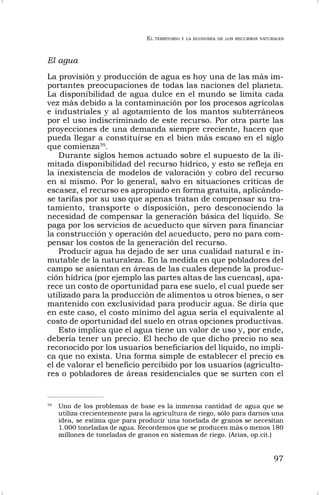 EL TERRITORIO Y LA ECONOMÍA DE LOS RECURSOS NATURALES
97
El agua
La provisión y producción de agua es hoy una de las más im-
portantes preocupaciones de todas las naciones del planeta.
La disponibilidad de agua dulce en el mundo se limita cada
vez más debido a la contaminación por los procesos agrícolas
e industriales y al agotamiento de los mantos subterráneos
por el uso indiscriminado de este recurso. Por otra parte las
proyecciones de una demanda siempre creciente, hacen que
pueda llegar a constituirse en el bien más escaso en el siglo
que comienza39
.
Durante siglos hemos actuado sobre el supuesto de la ili-
mitada disponibilidad del recurso hídrico, y esto se refleja en
la inexistencia de modelos de valoración y cobro del recurso
en sí mismo. Por lo general, salvo en situaciones críticas de
escasez, el recurso es apropiado en forma gratuita, aplicándo-
se tarifas por su uso que apenas tratan de compensar su tra-
tamiento, transporte o disposición, pero desconociendo la
necesidad de compensar la generación básica del líquido. Se
paga por los servicios de acueducto que sirven para financiar
la construcción y operación del acueducto, pero no para com-
pensar los costos de la generación del recurso.
Producir agua ha dejado de ser una cualidad natural e in-
mutable de la naturaleza. En la medida en que pobladores del
campo se asientan en áreas de las cuales depende la produc-
ción hídrica (por ejemplo las partes altas de las cuencas), apa-
rece un costo de oportunidad para ese suelo, el cual puede ser
utilizado para la producción de alimentos u otros bienes, o ser
mantenido con exclusividad para producir agua. Se diría que
en este caso, el costo mínimo del agua sería el equivalente al
costo de oportunidad del suelo en otras opciones productivas.
Esto implica que el agua tiene un valor de uso y, por ende,
debería tener un precio. El hecho de que dicho precio no sea
reconocido por los usuarios beneficiarios del líquido, no impli-
ca que no exista. Una forma simple de establecer el precio es
el de valorar el beneficio percibido por los usuarios (agriculto-
res o pobladores de áreas residenciales que se surten con el
39
Uno de los problemas de base es la inmensa cantidad de agua que se
utiliza crecientemente para la agricultura de riego, sólo para darnos una
idea, se estima que para producir una tonelada de granos se necesitan
1.000 toneladas de agua. Recordemos que se producen más o menos 180
millones de toneladas de granos en sistemas de riego. (Arias, op.cit.)
 