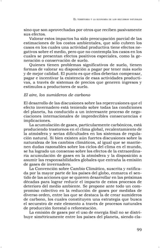 EL TERRITORIO Y LA ECONOMÍA DE LOS RECURSOS NATURALES
99
sino que son aprovechadas por otros que reciben pasivamente
sus efectos.
Valorar estos impactos ha sido preocupación parcial de las
estimaciones de los costos ambientales, que sólo cubren los
casos en los cuales una actividad productiva tiene efectos ne-
gativos sobre el medio, pero que no contempla los casos en los
cuales se presentan efectos positivos especiales, como la ge-
neración o conservación de suelo.
Quienes tienen problemas significativos de suelo, tienen
formas de valorar su disposición a pagar por tener más suelo
y de mejor calidad. El punto es que ellos deberían compensar,
pagar e incentivar la existencia de esas actividades producti-
vas, a través de sistemas de precios que generen ingresos y
estímulos a productores de suelo.
El aire, los sumideros de carbono
El desarrollo de las discusiones sobre las repercusiones que el
efecto invernadero está teniendo sobre todas las condiciones
del planeta, ha conducido a un interesante proceso de nego-
ciaciones internacionales de impredecibles consecuencias e
implicaciones.
La acumulación de gases, particularmente carbónicos, está
produciendo trastornos en el clima global, recalentamiento de
la atmósfera y serias dificultades en los sistemas de regula-
ción natural. Si bien existen aún fuertes discusiones sobre la
naturaleza de los cambios climáticos, al igual que se mantie-
nen dudas razonables sobre los ciclos del clima en el mundo,
se ha logrado un consenso sobre los efectos de la extraordina-
ria acumulación de gases en la atmósfera y la disposición a
asumir las responsabilidades globales que entraña la emisión
de gases de invernadero.
La Convención sobre Cambio Climático, suscrita y ratifica-
da por la mayor parte de los países del globo, enmarca el sen-
tido de las acciones que se quieren desarrollar en las próximas
décadas para lograr reducir el impacto de estos procesos de
deterioro del medio ambiente. Se propone ante todo un com-
promiso colectivo en la reducción de gases por medidas de
diverso orden, entre las que se destaca la de crear sumideros
de carbono, los cuales constituyen una estrategia que busca
el secuestro de este elemento a través de procesos naturales
de producción forestal o reforestación.
La emisión de gases por el uso de energía fósil no se distri-
buye simétricamente entre los países del planeta, siendo cla-
 