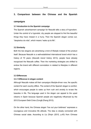 Nescafe
3. Comparison between the Chinese and the Spanish
campaigns
3.1 Introduction to the Spanish campaign
The Spanish advertisement campaign for Nescafe tells a story of hypnotism.
Under the control of a hypnotist, city people are stopped to find the beautiful
things they have missed in a hurry. Then the Spanish slogan comes out,
“despierta a la vida”, which means “wake up to life”.
3.2 Similarity
Both the two slogans are advertising a kind of lifestyle instead of the product
itself. Because Nescafe is a well-established international brand which has a
history of 70 years (Nescafe brand history 2013), people have already
recognized the Nescafe coffee. Then the marketing strategies are shifted to
endow the brand with different connotation in related to lifestyles in different
regions.
3.3 Differences
3.3.1 Difference in slogan content
Although Nescafe makes all their campaigns lifestyle-driven now, the specific
content for each country differs. The content of the Spanish slogan is comfort,
which encourages people to wake up from rush and anxiety to re-see the
beauties in life. The language used in the slogan can appeal to the upset
citizens in Spain because Spanish people are negatively influenced by the
2012 European Debt Crisis (Cong& Zhang 2012).
On the other hand, the Chinese slogan “live out your boldness” expresses a
courageous and innovative life attitude. The idea is closely connected with
Chinese social state. According to Liu Zhiqin (2012, p.45) from Chinese
4
 