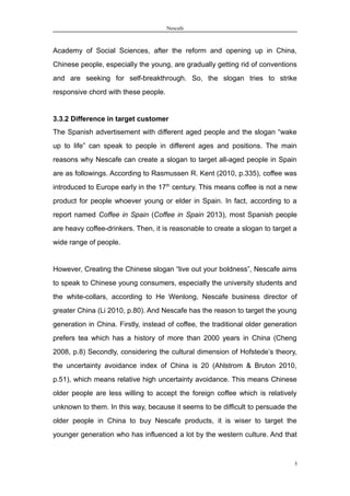 Nescafe
Academy of Social Sciences, after the reform and opening up in China,
Chinese people, especially the young, are gradually getting rid of conventions
and are seeking for self-breakthrough. So, the slogan tries to strike
responsive chord with these people.
3.3.2 Difference in target customer
The Spanish advertisement with different aged people and the slogan “wake
up to life” can speak to people in different ages and positions. The main
reasons why Nescafe can create a slogan to target all-aged people in Spain
are as followings. According to Rasmussen R. Kent (2010, p.335), coffee was
introduced to Europe early in the 17th
century. This means coffee is not a new
product for people whoever young or elder in Spain. In fact, according to a
report named Coffee in Spain (Coffee in Spain 2013), most Spanish people
are heavy coffee-drinkers. Then, it is reasonable to create a slogan to target a
wide range of people.
However, Creating the Chinese slogan “live out your boldness”, Nescafe aims
to speak to Chinese young consumers, especially the university students and
the white-collars, according to He Wenlong, Nescafe business director of
greater China (Li 2010, p.80). And Nescafe has the reason to target the young
generation in China. Firstly, instead of coffee, the traditional older generation
prefers tea which has a history of more than 2000 years in China (Cheng
2008, p.8) Secondly, considering the cultural dimension of Hofstede’s theory,
the uncertainty avoidance index of China is 20 (Ahlstrom & Bruton 2010,
p.51), which means relative high uncertainty avoidance. This means Chinese
older people are less willing to accept the foreign coffee which is relatively
unknown to them. In this way, because it seems to be difficult to persuade the
older people in China to buy Nescafe products, it is wiser to target the
younger generation who has influenced a lot by the western culture. And that
5
 