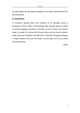 Nescafe
can also explain why the people appearing in the piece of advertisement are
all young people.
4. Conclusion
In conclusion, Nescafe pays much attention on its language issues in
advertising in China. Firstly, in the language code, Nescafe adapts its slogan
to Chinese language conventions. Secondly, as to the content, the Chinese
slogan is created to coincide with Chinese culture and the current situation.
Lastly, there exist similarities and differences in Nescafe’s language strategies
in slogan between China and the western country Spain due to the cultural
and social aspects.
(1092)
6
 