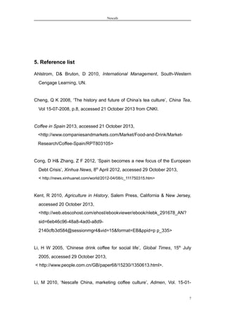 Nescafe
5. Reference list
Ahlstrom, D& Bruton, D 2010, International Management, South-Western
Cengage Learning, UN.
Cheng, Q K 2008, ‘The history and future of China’s tea culture’, China Tea,
Vol 15-07-2008, p.8, accessed 21 October 2013 from CNKI.
Coffee in Spain 2013, accessed 21 October 2013,
<http://www.companiesandmarkets.com/Market/Food-and-Drink/Market-
Research/Coffee-Spain/RPT803105>
Cong, D H& Zhang, Z F 2012, ‘Spain becomes a new focus of the European
Debt Crisis’, Xinhua News, 8th
April 2012, accessed 29 October 2013,
< http://news.xinhuanet.com/world/2012-04/08/c_111750315.htm>
Kent, R 2010, Agriculture in History, Salem Press, California & New Jersey,
accessed 20 October 2013,
<http://web.ebscohost.com/ehost/ebookviewer/ebook/nlebk_291678_AN?
sid=6eb46c96-48a8-4ad0-a8d9-
2140cfb3d584@sessionmgr4&vid=15&format=EB&ppid=p p_335>
Li, H W 2005, ‘Chinese drink coffee for social life’, Global Times, 15th
July
2005, accessed 29 October 2013,
< http://www.people.com.cn/GB/paper68/15230/1350613.html>.
Li, M 2010, ‘Nescafe China, marketing coffee culture’, Admen, Vol. 15-01-
7
 