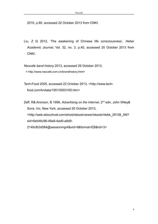 Nescafe
2010, p.80, accessed 22 October 2013 from CNKI.
Liu, Z Q 2012, ‘The awakening of Chinese life consciousness’, Hebei
Academic Journal, Vol. 32, no. 3, p.45, accessed 20 October 2013 from
CNKI.
Nescafe band history 2013, accessed 29 October 2013,
< http://www.nescafe.com.cn/brandhistory.html>
Tech-Food 2005, accessed 22 October 2013, <http://www.tech-
food.com/kndata/1001/0003165.htm>
Zeff, R& Aronson, B 1999, Advertising on the Internet, 2nd
edn, John Wiley&
Sons. Inc, New York, accessed 20 October 2013,
<http://web.ebscohost.com/ehost/ebookviewer/ebook/nlebk_26108_AN?
sid=6eb46c96-48a8-4ad0-a8d9-
2140cfb3d584@sessionmgr4&vid=9&format=EB&rid=3>
8
 
