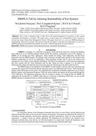 IOSR Journal of Computer Engineering (IOSRJCE)
ISSN: 2278-0661, ISBN: 2278-8727 Volume 5, Issue 4 (Sep-Oct. 2012), PP 05-09
www.iosrjournals.org
www.iosrjournals.org 5 | Page
DBMS-A Toll for Attaining Sustainability of Eco Systems
M.Lakshmi Narayana1
, Prof. G.Jagadeesh Kumar 2
, M.S.V.K.V.Prasad3
,
Dr.G.J.Nagaraju4
1, 2
(Dept. of CSE, Swarnandhra Engineering College, Narsapur, Andhra Pradesh, INDIA)
3
(Dept. of S&H, Swarnandhra Engineering College, Narsapur, Andhra Pradesh, INDIA)
4
(Dept. of physics, GIT, GITAM University, Vishakapatnam-45, Andhra Pradesh, INDIA)
Abstract : Now a day’s computers play a vital role in all round development of societies, in this context
sustainable development is essential. This paper gives an idea about how sustainability of Eco systems is
carried out using a Data Base Management System. This paper deals how we can use a DBMS package for
sustainability of local Eco systems. This gives an idea for the future researchers how effectually we can use a
DBMS package for sustainable development of societies without harming the local environment.
Keywords - DBMS, Eco systems, Environment protection, sustainable development
I. Introduction
A DBMS is a package, or a collection of programs, which allows the end user to manage the database
more effectively. It is a software package which controls the creation, maintenance, and use of a database. A
DBMS can be divided into three subsystems. There include the Design Tools Subsystem, the Run-Time
Subsystem and the DBMS Engine. The Design Tools subsystem includes tools specific to the design of the
database components as well as its applications. These programs include tools to aid in the creation and
management of its Tables, Forms, Queries and Reports. The Run-Time Subsystem is what links the components
that were created with the Tools Subsystem and the data. When the form is opened, it is the Run-Time
Subsystem that collects the data from the record and returns the information to the field within the form.
The DBMS Engine is the backbone of the DBMS. It works together with the other two subsystems and
translates the request into commands that the operating system can understand and execute. These include the
display of the information on the screen. The important four components of database application are its Forms,
Queries, Reports and Application Programs. While the forms, queries and reports can be generated through the
Tools Subsystem. The application programs must be created, or written, in a language that the DBMS can
understand. By storing data in a DBMS, rather than as a collection of operating system files, we can use the
DBMS's features to manage the data in a robust and efficient manner.
Fig. 1 The structure of a typical DBMS
1.2 ECO-SYSTEM
An ecosystem consists of the biological community that occurs in some locale, and the physical and
chemical factors that make up its non-living or abiotic environment. Ecosystems are defined by the network of
interactions among organisms, and between organisms and their environment. There are many examples of
ecosystems -- a pond, a forest, an estuary, grassland. The boundaries are not fixed in any objective way,
although sometimes they seem obvious, as with the shoreline of a small pond. Usually the boundaries of an
ecosystem are chosen for practical reasons having to do with the goals of the particular study.
 