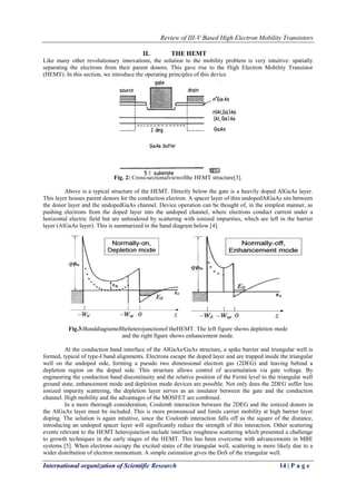 Review of III-V Based High Electron Mobility Transistors
International organization of Scientific Research 14 | P a g e
II. THE HEMT
Like many other revolutionary innovations, the solution to the mobility problem is very intuitive: spatially
separating the electrons from their parent donors. This gave rise to the High Electron Mobility Transistor
(HEMT). In this section, we introduce the operating principles of this device.
Fig. 2: Cross-sectionalviewofthe HEMT structure[3].
Above is a typical structure of the HEMT. Directly below the gate is a heavily doped AlGaAs layer.
This layer houses parent donors for the conduction electron. A spacer layer of thin undopedAlGaAs sits between
the donor layer and the undopedGaAs channel. Device operation can be thought of, in the simplest manner, as
pushing electrons from the doped layer into the undoped channel, where electrons conduct current under a
horizontal electric field but are unhindered by scattering with ionized impurities, which are left in the barrier
layer (AlGaAs layer). This is summarized in the band diagram below [4].
Fig.3:Banddiagramoftheheterojunctionof theHEMT. The left figure shows depletion mode
and the right figure shows enhancement mode.
At the conduction band interface of the AlGaAs/GaAs structure, a spike barrier and triangular well is
formed, typical of type-I band alignments. Electrons escape the doped layer and are trapped inside the triangular
well on the undoped side, forming a pseudo two dimensional electron gas (2DEG) and leaving behind a
depletion region on the doped side. This structure allows control of accumulation via gate voltage. By
engineering the conduction band discontinuity and the relative position of the Fermi level to the triangular well
ground state, enhancement mode and depletion mode devices are possible. Not only does the 2DEG suffer less
ionized impurity scattering, the depletion layer serves as an insulator between the gate and the conduction
channel. High mobility and the advantages of the MOSFET are combined.
In a more thorough consideration, Coulomb interaction between the 2DEG and the ionized donors in
the AlGaAs layer must be included. This is more pronounced and limits carrier mobility at high barrier layer
doping. The solution is again intuitive, since the Coulomb interaction falls off as the square of the distance,
introducing an undoped spacer layer will significantly reduce the strength of this interaction. Other scattering
events relevant to the HEMT heterojunction include interface roughness scattering which presented a challenge
to growth techniques in the early stages of the HEMT. This has been overcome with advancements in MBE
systems [5]. When electrons occupy the excited states of the triangular well, scattering is more likely due to a
wider distribution of electron momentum. A simple estimation gives the DoS of the triangular well.
 