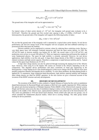 Review of III-V Based High Electron Mobility Transistors
International organization of Scientific Research 15 | P a g e
𝐷𝑜𝑆2𝐷 𝐸 =
𝑚∗
ℏ2 𝜋
≅ 2.7 × 1013
/𝑐𝑚2
𝑒𝑉
The ground state of the triangular well can be approximated as:
𝐸0 = 𝛾𝑁𝑠
2
3
≈ 3.4 × 10−12
𝑁𝑠
2
3
𝑒𝑉
For typical values of sheet carrier density of ~1011
/cm2
, the triangular well ground state evaluates to 𝐸0 ≈
0.214 𝑚𝑒𝑉 . Therefore the ground and first excited state spacing is ∆𝐸01 ≈ 1.338𝐸0 ≈ 0.29 𝑚𝑒𝑉 . At the
heterojunction, the ground state of the triangular well supports the following number of states:
∆𝐸01 × 𝐷𝑜𝑆 ≈ 7.8 × 109
/𝑐𝑚2
We see that the ground state of the triangular well is saturated by a typical sheet carrier density. In real device
performance, the first few energy levels of the triangular well are occupied, and inter-subband scattering is a
pronounced effect that limits the mobility.
Electron mobility can be engineered to extreme values by reducing these scattering events. Having a
very thick spacer layer will eliminate Coulomb interaction and limit the sheet carrier density. In 1982, the
107
𝑐𝑚2
/𝑉𝑠 mark in electron mobility was broken [6]. In 2007, the record value is 3.6 × 107
𝑐𝑚2
/𝑉𝑠, and
predictions exist on how to exceed 100 million [7]. These are impressive engineering and fostered the studied of
some fundamental physics. The quest for high mobility is certainly successful. However, for real device
applications, high mobility is not the only goal. A large sheet charge density of the 2DEG is required for low
channel resistance and high current capacity. Therefore a compromise is made between mobility and 𝑁𝑠. Typical
values for the spacer layer thickness are 25~30 Å.
A high sheet charge density can also be achieved through increasing the doping level of the AlGaAs
layer. However, when using Si as the dopant, DX centers are formed in the AlGaAs depending on the Al
composition. This degrades device performance and place constraints on band gap engineering at the
heterojunction. A large doping level is also disadvantageous in that excess charges left in the AlGaAs layer form
parallel conduction channels and degrades device reliability. To solve these problems, the delta-doping profile is
applied [8]. To summarize, large conduction band discontinuity, high intrinsic material mobility and moderate
sheet charge density are ideal for HEMT operation. In the next section we give a historical account of the
invention of the HEMT structure and early developments.
III. HISTORY OF DEVELOPMENT
The invention of the HEMT is often credited to Takashi Mimura at Fujistu but the work on modulation
doped heterostructure by Raymond Dingle and company at Bell Lab were equally important [6]. While studying
the optical and electrical properties of Multiple Quantum Wells (MQW) of the AlGaAs/GaAs material system,
Dingle and Stormer came across the idea of modulation doping to reduce ionized impurity scattering. By placing
dopants in the middle of the AlGaAs layer, unprecedented mobilities were observed in the heterostructure [9].
This work was published in 1978 and stirred much attention. Work at Bell Labs split into two groups, one of
which extended the fundamental physical studies, which led to exciting findings. The other group started
looking for device potentials.
Fig.4:Electronmobilityvs.temperaturefor bulk GaAs,undopedandmodulationdoped (MD)
AlGaAs/GaAssuperlattices.
 