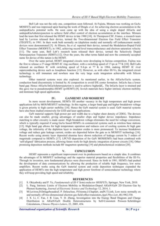 Review of III-V Based High Electron Mobility Transistors
International organization of Scientific Research 16 | P a g e
Bell Lab was not the only one, competition soon followed. At Fujistu, Mimura was working on GaAs
MOSFETs and was impressed upon hearing the work of Dingle et al, for achieving electron accumulation in the
undopedGaAs potential wells. He soon came up with the idea of using a single doped AlGaAs and
undopedGaAsheterojunction to achieve field effect control of electron accumulation at the interface. Mimura
lead the team that first released the HEMT device in late 1980 [10]. At Thompson-CSF, France, a research team
lead by Laviron released their device, termed the Two-dimensional Electron Gas Field Effect Transistor
(TEGFET), in 1981. In their work both normally on (depletion mode) and normally off (enhancement mode)
devices were demonstrated [3]. At Illinois, Su et al, reported their device, termed the Modulation-Doped Field
Effect Transistor (MODFET), in 1982, achieving record level transconductance and electron saturation velocity
[11]. The same year, Bell Lab’s research team released their device, termed the Selectively Doped
Heterojunction Transistor (SDHT) [12]. Over the years, the other terms faded and now the commonly accepted
name for device of this nature is the HEMT.
Over the same period, HEMT integrated circuits were developing in furious competition. Fujitsu was
the first to release a 27-stage HEMT-IC ring oscillator, with a switching speed of 17-ps at 77 K [10]. Bell Labs
released an oscillator IC with switching speed of 9.4-ps at 77 K in 1984, making HEMT IC rival
superconducting device such as Josephson Junction [13]. However, as with other III-Vs, the integrated circuit
technology is still immature and nowhere near the very large scale integration achievable with Silicon
technology.
Other material systems were also explored. As mentioned earlier, in the AlGaAs/GaAs system,
conduction band discontinuity is limited by Al composition to avoid DX center formation. InGaAs has a lower
band gap. Hence AlGaAs/InGaAsheterojunction is used to achieve higher∆𝐸𝑐. The InGaAs layer is strained and
this gave rise to pseudomorphic-HEMT (p-HEMT) [8]. In-rich materials have higher intrinsic electron mobility
and dominate high speed applications.
IV. GANHEMT AND MOSHEMT
In more recent development, HEMTs fill another vacancy in the high temperature and high power
applications left by MOS/MESFET technology. In this regime, a larger band-gap and higher breakdown voltage
is given priority to high carrier mobility [14]. Hence the GaN material system is used. GaN material systems
have also been studied extensively for LED and laser applications.
GaN material supports high power per unit width due to a higher sheet density of 2DEG. The devices
can also be made smaller, giving advantages of smaller chips and higher device impedance. Impedance
matching to other circuitry is made easier. High breakdown voltage eliminates the need for voltage conversion,
which is typically required if using GaAs based HEMTs in commercial systems such as wireless base stations
[15]. High band gap allows for high temperature operation and reduces cost of cooling systems.At high gate
voltage, the inferiority of the depletion layer to insulator oxides is more pronounced. To increase breakdown
voltage and reduce gate leakage current, oxides are deposited below the gate as in MOSFET technology [16].
Recent works using atomic layer deposited alumina have shown reduction of leakage current by 5 orders of
magnitude compared to HEMTs [17]. LPCVD deposition of for GaN MOSHEMTs had been combined with
‘self-aligned’ fabrication process, allowing future work for high density integration of power circuits [18]. Other
promising deposition methods include RF magnetron sputtering [19] and photochemical oxidation [20].
V. CONCLUSION
HEMT represents a significant improvement over its predecessors based on a simple idea. It combines
the advantages of Si MOSFET technology and the superior material properties and flexibilities of the III-Vs.
Through its invention, new fundamental physics were discovered. Since its birth in 1981, HEMTs had pushed
the development of data communications by allowing the production of reliable high frequency, low noise
amplifiers. Recent works using the GaN material system and oxide deposition techniques expanded the
application of HEMTs into the high temperature and high power forefront of semiconductor technology where
they will keep providing high speed and reliability.
REFERENCES
[1] S. Oktyabrsky and P. Ye, Fundamentals of III-V Semiconductor MOSFETs, Springer, New York, 2010.
[2] L. Pang, Intrinsic Limits of Electron Mobility in Modulation-Doped AlGaN/GaN 2D Electron Gas by
Phonon Scattering, Journal of Electronic Science and Technology 12, 2014, 1.
[3] M.Laviron,D.Delagebeaudeuf, P. Delescluse, P.Etienne,J.Chaplart, andN.T.Linh, Low noise normally on
and normally off two‐dimensional electron gas field‐effect transistors,Appl.Phys.Lett.,40,1982,530.
[4] J. X. Li, C. Fan, J. R. Lian, Y. D. Zheng, Investigation into the Energy Band Diagram and Charge
Distribution in AlGaN/GaN Double Heterostructures by Self-Consistent Poisson–Schrödinger
Calculations, Chinese Physics Letters, 22, 2005, 454.
 