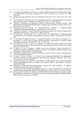 Review of III-V Based High Electron Mobility Transistors
International organization of Scientific Research 17 | P a g e
[5] V. Umanskya, M. Heibluma, Y. Levinsona, J. Smetb, J. Nüblerb, and M. Doleva, MBE growth of ultra-
low disorder 2DEG with mobility exceeding 35×106
cm2
/V s, Journal of Crystal Growth, 311, 2009,
1658–1661.
[6] R.Dingle, New high-speed III-V devices for integrated circuits, IEEE. Trans. Electron.Devices31, 1984,
11.
[7] E. H. Hwang and S. Das Sarma, Limit to two-dimensional mobility in modulation-doped GaAs quantum
structures: How to achieve a mobility of 100 million, Phys. Rev. B, 77, 2008, 235437.
[8] A.Ketterson, M.Moloney, W.T.Masselink, C.K.Peng, J.Klem,R.Fischer, W.Kopp,H. Morkoc, High
transconductanceInGaAs/AlGaAspseudomorphic modulation-doped field-effect transistor, IEEE Trans.
Electron Devices, 6, 1985, 12.
[9] R.Dingle,H.L.Stormer,A.C.Gossard, W. Wiegmann,Electron mobilities in modulation-doped
semiconductor heterojunctionsuperlattices, Appl.Phys.Lett.33, 1978, 665-667.
[10] T. Mimura, S. Hiyamizu, T. Fujii, K. Nanbu,A new field-effect transistor with selectively doped GaAs/n-
AlGaAsheterojunctions. Jpn. J. Appl. Phys. 19, 1980, L225-L227.
[11] S.L.Su,R.Fischer, T.J.Drummond, W.G. Lyons,R.E.Thorne, W. Kopp,H.Morkoc, Modulation-doped
(Al,Ga)As/GaAs FETs with high transconductance and electron velocity, Electron.Lett.18, 1982, 794-
796.
[12] J. V. DiLorenzo, R. Dingle, M. Feuer, A. C. Gossard, R. Hendel, J. C. M. Hwang, A. Kastalsky, V. G.
Keramidas, R. A. Kiehl, and P. o’Connor, Material and device considerations for selectively doped
heterojunction transistors, IEEE IEDM Tech. Dig., 82, 1982, 578.
[13] R. H. Hendel , S. S. Pei , C. W. Tu , B. J. Roman , N. J. Shah and R. Dingle, Realization of sub-10
picosecond switching times in selectively doped (Al, Ga)As/GaAsheterostructure transistors, IEEE IEDM
Tech. Dig., 1984, 857 -858.
[14] L. Pang, H. C. Seo, P. Chapman, I. Adesida, and K. Kim, Breakdown Voltage Enhancement of
AlGaN/GaN High-Electron-Mobility Transistors via Selective-Area Growth for Ohmic Contacts over Ion
Implantation, J. Electron. Mater. 39, 2010, 499-503.
[15] U.K.Mishira, P.Parikh,Y.F.Wu, AlGaN/GaN HEMTs-an overview of device operation and applications,
ProceedingsoftheIEEE,90,2002, 6.
[16] L. Pang, Y. G. Lian, D. S. Kim, J. H. Lee,and K. Kim, AlGaN/GaN MOSHEMT With High-Quality
Gate–SiO2 Achieved by Room-Temperature Radio Frequency Magnetron Sputtering, IEEE Trans.
Electron Devices, 59, 2012, 2650-2655.
[17] P.D.Ye, B.Yang, K.K.Ng, J.Bude,G.G. Wilk,S.Halder, J.C.M.Hwang,GaN metal-oxide-semiconductor
high-electron-mobility-transistor with atomic layer deposited Al2O3 as gate dielectric, Appl.Phys.
Lett.86, 2005,063501.
[18] K.Matocha, T.P.Chow,R.J.Gutmann,High-voltage normally off GaN MOSFETs on sapphire
substrates,IEEETrans.ElectronDevices,52,2005, 1.
[19] L. Pang, and K. Kim, Bimodal gate-dielectric deposition for improved performance of AlGaN/GaN
metal-oxide-semiconductor high-electron-mobility-transistors, J. Phys. D: Appl. Phys., 45, 2012, 045105.
[20] L.Huang, S.Yeh,C.Lee,H.Tang,J. Bardwell, J.B.Webb,AlGaN/GaN Metal–Oxide–Semiconductor High-
Electron Mobility Transistors Using Oxide Insulator Grown by Photoelectrochemical Oxidation Method,
IEEE TransElectron DeviceLett., 29, 2008, 4.
 