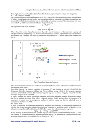 Adsorptive Removal of Acid blue 45, from Aqueous Solutions by Preformed Flocs
International organization of Scientific Research 13 | P a g e
From Fig.5, it can be concluded that the isotherm data fits the Langmuir equation well, as it is straight line.
4.3.2. The Freundlich isotherm
The Freundlich isotherm model (Srichandana et.al, 2012) is an empirical relationship describing the adsorption
of solutes from a liquid to a solid surface and assumes that different sites with several adsorption energies are
involved. Freundlich adsorption isotherm is the relationship between the amounts of dye adsorbed per unit mass
of adsorbent, qe, and the concentration of the dye at equilibrium, Ce.
𝑞 𝑒 = 𝐾𝐹 𝐶𝑒
1/𝑛
The logarithmic form of the equation is
𝑙𝑜𝑔𝑞 𝑒 = log 𝐾𝐹 +
1
𝑛
𝑙𝑜𝑔𝐶𝑒
Where KF and n are the Freundlich constants. KF and n are the indicators of the adsorption capacity and
adsorption intensity, respectively. The ability of Freundlich model to fit the experimental data was examined.
Plot between logCe and logqe was drawn to generate the intercept value of kF and the slope of n as shown in the
Fig. 6.
Fig.6. Freundlich Adsorption Isotherm
The values of sorption capacities and coefficient of correlation (R2
) for various sorbents and equilibrium models
are as shown in the Table 2.
From Table 2 above, The values of coefficient of correlation (R2
) was obtained as 0.9414,0.932 and 0.901 for
Manganese Chloride, Manganese Sulphate and Ferric Sulphate giving a best fit for Langmuir equation
compared to Freundlich Isotherm. The monolayer capacity (qm) and adsorption energy KL calculated from the
linear plot are given in the same table.
It follows from the data that the equilibrium adsorption of dye onto Manganese sulphate, Manganese Chloride
and Ferric Sulphate preformed flocs follows Langmuir isotherm model, which reflects the formation of a
monolayer of sorbate over a homogeneous surface of uniform energy and that the adsorbed layer is
unimolecular (Hameedet.al. 2008).
4.4. Kinetic Study
In order to investigate the controlling mechanism of adsorption processes such as mass transfer and chemical
reaction, the pseudo-first-order and pseudo-second-order equations are applied to model the kinetics of dye
adsorption onto preformed flocs (Senthilet.al. 2009). The pseudo-first-order rate equation is given as
log 𝑞 𝑒 − 𝑞𝑡 = 𝑙𝑜𝑔𝑞 𝑒 − (𝐾1/2.303)𝑡
Where qt and qe are the amount of color adsorbed (mg/g) at time t, and at equilibrium respectively and k1 is the
rate constant of the pseudo-first-order adsorption process (min-1). To determine the correlation coefficients,
graph was drawn between log (qe-qt) and time as shown in the Fig.7.
 