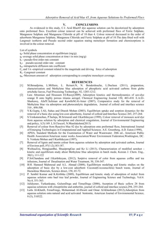 Adsorptive Removal of Acid blue 45, from Aqueous Solutions by Preformed Flocs
International organization of Scientific Research 15 | P a g e
V. CONCLUSIONS
As evidenced in this study, C.I. Acid Blue45 dye aqueous solution can be decolorized by adsorption
onto preformed flocs. Excellent colour removal can be achieved with preformed flocs of Ferric Sulphate,
Manganese Sulphate and Manganese Chloride at pH of 10 than 4. Colour removal decreased in the order of
adsorbents Manganese Sulphate, Manganese Chloride and Ferric Sulphate at pH of 10.The data fitted well with
Langmuir isotherm and Pseudo second order equation stating monolayer formation and chemisorptions is
involved in the colour removal.
List of symbols
qe- Solid phase concentration at equilibrium (mg/g).
qt -average solid phase concentration at time t in min (mg/g)
k1 - pseudo-first order rate constant
k2- pseudo-second order rate constant
kid -intraparticle diffusion rate coefficient
Ce and 1/n -empirical constant related to the magnitude and driving force of adsorption
KL -Langmuir constant
qm -Maximum amount of adsorption corresponding to complete monolayer coverage.
REFERENCES
[1] M.Benadjema, L.Milliere, L. Reinert.N, N. Benderdouche, L.Duclaux (2011), preparation,
characterization and Methylene blue adsorption of phosphoric acid activated carbons from globe
artichoke leaves, Fuel Processing Technology, 92, 1203-1212.
[2] Lara Abramian and Houssam EI-Rassy(2009), Adsorption kinetics and thermodynamics of azo-dye
orange II onto highly porous titiania aerogel, Chemical Engineering Journal 150, 403-410. E.A.EI-
Sharkawy, AfafY.Soliman and KawthrM.Al-Amer (2007), Comparative study for the removal of
Methylene blue via adsorption and photocatalytic degradation, Journal of colloid and interface science
310 , 498-508.
[3] V.K.Gupta, I.Ali, Suhas and Dinesh Mohan (2003), Equilibrium uptake and sorption dynamics for the
removal of a basic dye using low-cost adsorbents, Journal of colloid and Interface Science 265, 257-264.
[4] S.Venkatamohan, P.Sailaja, M.Srimurali and J.Karthikeyan (1999), Colour removal of monoazo acid dye
from aqueous solution by adsorption and chemical coagulation, Journal of Environmental Engineering
and policy, 1(3):149. L.S.Clescerl, N.Munilakshmi(2013)
[5] Removal of colour from Reactive blue 82 dye by adsorption onto preformed flcos, International Journal
of Emerging Technologies in Computational and Applied Sciences. A.E. Greenberg, A.D. Eaton (1998),
[6] APHA, Standard Methods for the Examination of Water and Wastewater. 20th ed., American Public
Health Association/American water works Association/Water Environment Federation,Washington, DC.
S. Venkata Mohan and J.Karthikeyan (1997),
[7] Removal of lignin and tannin colour from aqueous solution by adsorption and activated carbon, Journal
of Environ poll.,97(1-2),183-187.
[8] WeihuaZou, HongjuanBai, ShuaipengGao and Ke Li (2013), Characterization of modified sawdust -
kinetic and equilibrium study about Methylene blue adsorption in batch mode, Korean J. Chem. Eng.,
30(1), 111-122
[9] P.SriChandana and J.Karthikeyan, (2012), Sorptive removal of color from aqueous coffee and tea
infusions, Journal of Desalination and Water Treatment, 50, 338-347.
[10] B.H. Hameed Mahmoud and A.L. Ahmad (2008), Equillibrium modeling and kinetic studies on the
adsorption of basic dye by a low-cost adsorbent: Coconut(Cocosnucifera) bunch waste, Journal of
Hazardous Materials, Science direct, 158, 65-72.
[11] P. Senthil Kumar and K.Kirthika (2009), Equilibrium and kinetic study of adsorption of nickel from
aqueous solution onto bael tree leaf powder, Journal of Engineering Science and Technology, Vol.4.
No.4, 351-363.
[12] Julidyener, Turkankopac, GulsenDogu and TimurDogu (2006), Asorption of Basic yellow 28 from
aqueous solutions with clinoptilolite and amberlite, journal of colloid and interface science,294, 255-264.
[13] Laila Al-Khatib, FerasFraige, Mohammad Al-Hwaiti and Omar Al-Khashman (2012),Adsorption from
aqueous solution onto natural and acid activated bentonite, American Journal of Environmental Science,
8 (5), 510522.
 