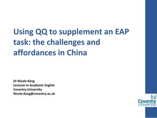 Using QQ to supplement an EAP
task: the challenges and
affordances in China
 
Dr Nicole Keng
Lecturer in Academic English
Coventry University
Nicole.Keng@coventry.ac.uk
 