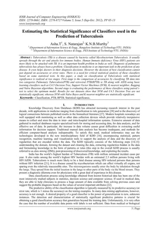 IOSR Journal of Computer Engineering (IOSRJCE)
ISSN: 2278-0661, ISBN: 2278-8727 Volume 5, Issue 5 (Sep-Oct. 2012), PP 05-13
www.iosrjournals.org
www.iosrjournals.org 5 | Page
Estimating the Statistical Significance of Classifiers used in the
Prediction of Tuberculosis
Asha.T1
, S. Natarajan2,
K.N.B.Murthy3
1
(Department of Information Science & Engg., Bangalore Institute of Technology/VTU, INDIA)
2, 3
(Department of Information Science & Engg., PES Institute of Technology/VTU, INDIA)
Abstract : Tuberculosis (TB) is a disease caused by bacteria called Mycobacterium Tuberculosis. It usually
spreads through the air and attacks low immune bodies. Human Immuno deficiency Virus (HIV) patients are
more likely to be attacked with TB. It is an important health problem in India as well. Diagnosis of pulmonary
tuberculosis has always been a problem. Classification in medicine is an important task in the prediction of any
disease. It even helps doctors in their diagnosis decisions. However the decision of best classification cannot
just depend on accuracies or error rates. There is a need for critical statistical analysis of these classifiers
based on some statistical tests. In this paper, a study on classification of Tuberculosis with statistical
significance is realized at two stages. First stage is the comparison of accuracies by classifying TB data into
two categories Pulmonary Tuberculosis(PTB) and retroviral PTB(RPTB) ie TB along with AIDS using basic
learning classifiers such as C4.5 Decision Tree, Support Vector Machines (SVM), K-nearest neighbor, Bagging
and Naïve Bayesian algorithms. Second stage is evaluating the performance of these classifiers using paired t-
test to select the optimum model. Results for our datasets show that SVM and C4.5 Decision Tree are not
statistically significant, whereas SVM with Naïve Bayes and K-nearest neighbor are statistically significant.
Keywords - Classification, PTB, RPTB, Statistical significance,
I. INTRODUCTION
Knowledge Discovery from Databases (KDD) has attracted increasing research interest in the past
decade, with applications in medicine ranging from classification to rule generation [28] and to the discovery of
logical connections between published results in the biomedical literature [27]. Modern hospitals nowadays are
well equipped with monitoring as well as other data collection devices which provide relatively inexpensive
means to collect and store the data in inter- and intra-hospital information systems. Extensive amount of data
gathered in medical databases require specialized tools for storing and accessing data, for data analysis, and for
effective use of data. In particular, the increase in data volume causes great difficulties in extracting useful
information for decision support. Traditional manual data analysis has become inadequate, and methods for
efficient computer-based analysis indispensable. To satisfy this need, medical informatics may use the
technologies developed in the new interdisciplinary field of KDD [16], encompassing statistical, pattern
recognition, machine learning, and visualization tools to support the analysis of data and the discovery of
regularities that are encoded within the data. The KDD typically consists of the following steps [14,13]:
understanding the domain, forming the dataset and cleaning the data, extracting regularities hidden in the data
and formulating knowledge in the form of patterns or rules (this step in the overall KDD process is usually
referred to as data mining (DM)), post-processing of discovered knowledge, and exploiting the results.
India has the world’s highest burden of Tuberculosis (TB) with million estimated incident cases per
year. It also ranks among the world’s highest HIV burden with an estimated 2.3 million persons living with
HIV/AIDS. Tuberculosis is much more likely to be a fatal disease among HIV-infected persons than persons
without HIV infection [21]. It is a disease caused by mycobacterium which can affect virtually all organs, not
sparing even the relatively inaccessible sites. The microorganisms usually enter the body by inhalation through
the lungs. They spread from the initial location in the lungs to other parts of the body via the blood stream. They
present a diagnostic dilemma even for physicians with a great deal of experience in this disease.
Data classification process using knowledge obtained from known historical data has been one of the
most intensively studied subjects in statistics, decision science and computer science. If used in medical data,
they are able to help clinicians to process a huge amount of data available from solving previous cases and
suggest the probable diagnosis based on the values of several important attributes [22].
The predictive ability of the classification algorithm is typically measured by its predictive accuracy (or
error rate, which is 1 minus the accuracy) on the testing examples. In many data mining applications, however,
accuracy is not enough. A desired property of a good classifier is the power of generalization to new, unknown
instances. The detection and characterization of statistically significant predictive patterns is crucial for
obtaining a good classification accuracy that generalizes beyond the training data. Unfortunately, it is very often
the case that the number of available data points with labels is not sufficient. Data from medical or biological
 