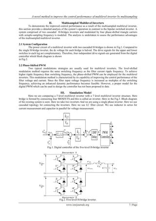 A novel method to improve the control performance of multilevel inverter by multisampling
www.iosrjournals.org 7 | Page
II. Multisampled Multilevel Inverters
To demonstrate the improved control performance as a result of the multisampled multilevel inverter,
this section provides a detailed analysis of the system’s operation in contrast to the bipolar switched inverter. A
system comprised of two cascaded H-bridges inverters and modulated by four phase-shifted triangle carriers
with octuple-sampling frequency is modeled. The analysis is undertaken to assess the performance advantages
of the multisampled multilevel inverter.
2.1 System Configuration
The power circuit of a multilevel inverter with two cascaded H-bridges is shown in Fig.1. Compared to
the single H-bridge inverter, the dc voltage for each bridge is halved. The drive signals for the upper and lower
switches in each leg are complementary. Therefore, four independent drive signals are generated from the digital
controller which block diagram is shown
in Fig.2.
2.2 Phase-Shifted PWM
Two typical modulations strategies are usually used for multilevel inverters. The level-shifted
modulation method requires the same switching frequency as the filter current ripple frequency. To achieve
higher ripple frequency than switching frequency, the phase-shifted PWM can be employed for the multilevel
inverters. This modulation method is characterized by its capability of improving the control performance of the
filter voltage and current. Since the filter input voltage frequency is increased as multiples of the switching
frequency, achieving an enhanced dynamic performance becomes feasible. However, a proper model for the
digital PWM which can be used to design the controller has not been proposed to date.
III. Simulation Model
Here we are comparing a 5 level multilevel inverter with a 7 level multilevel inverter structure. Here
bridge is formed by connecting four MOSFETS and this is called an inverter. Here in the Fig.3. Block diagram
of the existing system is seen. Here we take two inverters And we are using a single phase inverter. Here we use
cascaded topology for connecting the inverters. Here we use LC filter circuit. We use inductor in series for
current measurement and capacitor in parallel for voltage measurement.
Fig.1. Digital controller of the five-level H-bridge inverter
Fig.2. Five-level H-bridge inverter.
 