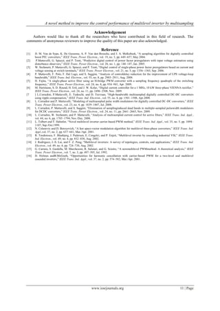 A novel method to improve the control performance of multilevel inverter by multisampling
www.iosrjournals.org 11 | Page
Acknowledgement
Authors would like to thank all the researchers who have contributed in this field of research. The
comments of anonymous reviewers to improve the quality of this paper are also acknowledged.
Reference
[1] D. M. Van de Sype, K. De Gusseme, A. P. Van den Bossche, and J. A. Melkebeek, “A sampling algorithm for digitally controlled
boost PFC converters,” IEEE Trans. Power Electron., vol. 19, no. 3, pp. 649–657, May 2004.
[2] P.Mattavelli, G. Spiazzi, and P. Tenti, “Predictive digital control of power factor preregulators with input voltage estimation using
disturbance observers,” IEEE Trans. Power Electron., vol. 20, no. 1, pp. 140–147, Jan. 2005.
[3] W. Stefanutti, P. Mattavelli, G. Spiazzi, and P. Tenti, “Digital control of single-phase power factor preregulators based on current and
voltage sensing at switch terminals,” IEEE Trans. Power Electron., vol. 21, no. 5, pp. 1356–1363, Sep. 2006.
[4] P. Mattavelli, F. Polo, F. Dal Lago, and S. Saggini, “Analysis of controldelay reduction for the improvement of UPS voltage-loop
bandwidth,” IEEE Trans. Ind. Electron., vol. 55, no. 8, pp. 2903–2911, Aug. 2008.
[5] H. Fujita, “A single-phase active filter using an H-bridge PWM converter with a sampling frequency quadruple of the switching
frequency,” IEEE Trans. Power Electron., vol. 24, no. 4, pp. 934–941, Apr. 2009.
[6] M. Hartmann, S. D. Round, H. Ertl, and J. W. Kolar, “Digital current controller for a 1 MHz, 10 kW three-phase VIENNA rectifier,”
IEEE Trans. Power Electron., vol. 24, no. 11, pp. 2496–2508, Nov. 2009.
[7 ] L.Corradini, P.Mattavelli, E. Tedeschi, and D. Trevisan, “High-bandwidth multisampled digitally controlled DC-DC converters
using ripple compensation,” IEEE Trans. Ind. Electron., vol. 55, no. 4, pp. 1501–1508, Apr.2008.
[8] L. Corradini and P. Mattavelli, “Modeling of multisampled pulse width modulators for digitally controlled DC-DC converters,” IEEE
Trans. Power Electron., vol. 23, no. 4, pp. 1839–1847, Jul. 2008.
[9] L. Corradini, P. Mattavelli, and S. Saggini, “Elimination of samplinginduced dead bands in multiple-sampled pulsewidth modulators
for DCDC converters,” IEEE Trans. Power Electron., vol. 24, no. 11, pp. 2661–2665, Nov. 2009.
[10] L. Corradini, W. Stefanutti, and P. Mattavelli, “Analysis of multisampled current control for active filters,” IEEE Trans. Ind. Appl.,
vol. 44, no. 6, pp. 1785–1794, Nov./Dec. 2008.
[11] L. Tolbert and T. Habetler, “Novel multilevel inverter carrier-based PWM method,” IEEE Trans. Ind. Appl., vol. 35, no. 5, pp. 1098–
1107, Sep./Oct.1999.
[12] N. Celanovic and D. Boroyevich, “A fast space-vector modulation algorithm for multilevel three-phase converters,” IEEE Trans. Ind.
Appl.,vol. 37, no. 2, pp. 637–641, Mar./Apr. 2001.
[13] R. Teodorescu, F. Blaabjerg, J. Pedersen, E. Cengelci, and P. Enjeti, “Multilevel inverter by cascading industrial VSI,” IEEE Trans.
Ind. Electron., vol. 49, no. 4, pp. 832–838, Aug. 2002.
[14] J. Rodriguez, J.-S. Lai, and F. Z. Peng, “Multilevel inverters: A survey of topologies, controls, and applications,” IEEE Trans. Ind.
Electron., vol. 49, no. 4, pp. 724–738, Aug. 2002.
[15] G. Carrara, S. Gardella, M. Marchesoni, R. Salutari, and G. Sciutto, “A newmultilevel PWMmethod: A theoretical analysis,” IEEE
Trans. Power Electron., vol. 7, no. 3, pp. 497–505, Jul. 1992.
[16] D. Holmes andB.McGrath, “Opportunities for harmonic cancellation with carrier-based PWM for a two-level and multilevel
cascaded inverters,” IEEE Trans. Ind. Appl., vol. 37, no. 2, pp. 574–582, Mar./Apr. 2001.
 