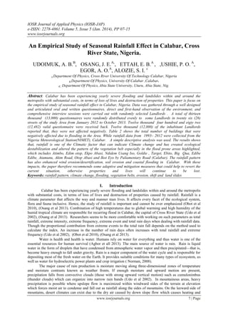 IOSR Journal of Applied Physics (IOSR-JAP)
e-ISSN: 2278-4861.Volume 5, Issue 5 (Jan. 2014), PP 07-15
www.iosrjournals.org
www.iosrjournals.org 7 | Page
An Empirical Study of Seasonal Rainfall Effect in Calabar, Cross
River State, Nigeria.
UDOIMUK, A. B.B
, OSANG, J. E.A,
, ETTAH, E. B.A
, ,USHIE, P. O. A
,
EGOR, A. O.A
, ALOZIE, S. I. c
A.Department Of Physics, Cross River University Of Technology Calabar, Nigeria
B.Department Of Physics, University Of Calabar ,Calabar.
C. Department Of Physics, Abia State University, Uturu, Abia State, Nig.
Abstract: Calabar has been experiencing yearly severe flooding and landslides within and around the
metropolis with substantial costs, in terms of loss of lives and destruction of properties. This paper is focus on
the empirical study of seasonal rainfall effect in Calabar, Nigeria. Data was gathered through a well designed
and articulated oral and written questionnaires, direct and first-hand observation of the environment, and
comprehensive interview sessions were carried out with randomly selected Landlords . A total of thirteen
thousand (13,000) questionnaires were randomly distributed evenly to some Landlords in twenty six (26)
streets of the study Area from January 2012 to October 2013. Twelve thousand four hundred and eigty two
(12,482) valid questionnaire were received back. Twelve thousand (12,000) of the inhabitant Landlords
reported that, they were not affected negatively. Table 2 shows the total number of buildings that were
negatively affected due to flooding in the Area. While rainfall data from 1993– 2012 were collected from the
Nigeria Meteorological Station(NIMET), Calabar. A simple descriptive analysis was used. The results shows
that, rainfall is one of the Climatic factor that can indicate Climate change and has created ecological
destabilization and altered the pattern of the vegetation belt especially in the flood prone areas highlighted,
which includes Atimbo, Edim otop, Ekpo Abasi, Ndidem Usang Iso, Goldie , Target, Ebito, Big Qua, Edibe
Edibe, Atamunu, Akim Road, Otop Abasi and Ikot Eyo by Paliamentary Road (Calabar). The rainfall pattern
has also enhanced wind erosion/desertification, soil erosion and coastal flooding in Calabar. With these
impacts, the paper therefore recommends some adaptive and mitigation measures that could help to revert the
current situation, otherwise properties and lives will continue to be lost.
Keywords: rainfall pattern, climate change, flooding, vegetation belts, erosion, shift and land slides
I. Introduction
Calabar has been experiencing yearly severe flooding and landslides within and around the metropolis
with substantial costs, in terms of loss of lives and destruction of properties caused by rainfall. Rainfall is a
climate parameter that affects the way and manner man lives. It affects every facet of the ecological system,
flora and fauna inclusive. Hence, the study of rainfall is important and cannot be over emphasized (Obot et al
2010), (Osang et al 2013). Combination of high temperatures due to global warming and high humidity of the
humid tropical climate are responsible for recurring flood in Calabar, the capital of Cross River State (Udo et al
2002), (Osang et al 2013). Researchers seems to be more comfortable with working on such parameters as total
rainfall, extreme intensity, extreme frequency, extreme event and total rain days when dealing with rainfall data.
Though the proportional contribution from extreme events to the total rain fall depends on the method used to
calculate the index. An increase in the number of rain days often increases with total rainfall and extreme
frequency (Udo et al 2002), (Obot et al 2010), (Osang et al 2013).
Water is health and health is water. Humans rely on water for everything and thus water is one of the
essential resources for human survival (Agbor et all 2013). The main source of water is rain. Rain is liquid
water in the form of droplets that have condensed from atmospheric water vapor and then precipitated—that is,
become heavy enough to fall under gravity. Rain is a major component of the water cycle and is responsible for
depositing most of the fresh water on the Earth. It provides suitable conditions for many types of ecosystem, as
well as water for hydroelectric power plants and crop irrigation ( Norman, 2008).
The major cause of rain production is moisture moving along three-dimensional zones of temperature
and moisture contrasts known as weather fronts. If enough moisture and upward motion are present,
precipitation falls from convective clouds (those with strong upward vertical motion) such as cumulonimbus
(thunder clouds) which can organize into narrow rain bands (Udo et al 2002). In mountainous areas, heavy
precipitation is possible where upslope flow is maximized within windward sides of the terrain at elevation
which forces moist air to condense and fall out as rainfall along the sides of mountains. On the leeward side of
mountains, desert climates can exist due to the dry air caused by down slope flow which causes heating and
 