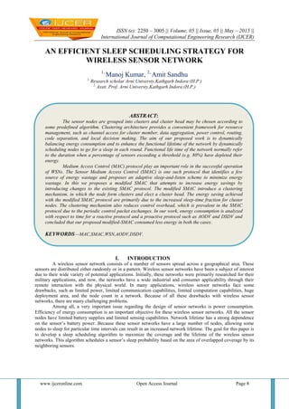 ISSN (e): 2250 – 3005 || Volume, 05 || Issue, 05 || May – 2015 ||
International Journal of Computational Engineering Research (IJCER)
www.ijceronline.com Open Access Journal Page 8
AN EFFICIENT SLEEP SCHEDULING STRATEGY FOR
WIRELESS SENSOR NETWORK
1,
Manoj Kumar, 2,
Amit Sandhu
1,
Research scholar Arni Universty,Kathgarh Indora (H.P.)
2,
Asstt. Prof. Arni Universty,Kathgarh Indora (H.P.)
I. INTRODUCTION
A wireless sensor network consists of a number of sensors spread across a geographical area. These
sensors are distributed either randomly or in a pattern. Wireless sensor networks have been a subject of interest
due to their wide variety of potential applications. Initially, these networks were primarily researched for their
military applications, and now, the networks have a wide industrial and consumer applicability through their
remote interaction with the physical world. In many applications, wireless sensor networks face some
drawbacks, such as limited power, limited communication capabilities, limited computation capabilities, huge
deployment area, and the node count in a network. Because of all these drawbacks with wireless sensor
networks, there are many challenging problems.
Among all, a very important issue regarding the design of sensor networks is power consumption.
Efficiency of energy consumption is an important objective for these wireless sensor networks. All the sensor
nodes have limited battery supplies and limited sensing capabilities. Network lifetime has a strong dependence
on the sensor’s battery power. Because these sensor networks have a large number of nodes, allowing some
nodes to sleep for particular time intervals can result in an increased network lifetime. The goal for this paper is
to develop a sleep scheduling algorithm to maximize the coverage and the lifetime of the wireless sensor
networks. This algorithm schedules a sensor’s sleep probability based on the area of overlapped coverage by its
neighboring sensors.
ABSTRACT:
The sensor nodes are grouped into clusters and cluster head may be chosen according to
some predefined algorithm. Clustering architecture provides a convenient framework for resource
management, such as channel access for cluster member, data aggregation, power control, routing,
code separation, and local decision making. The aim of our proposed work is to dynamically
balancing energy consumption and to enhance the functional lifetime of the network by dynamically
scheduling nodes to go for a sleep in each round. Functional life time of the network normally refer
to the duration when a percentage of sensors exceeding a threshold (e.g. 80%) have depleted their
energy.
Medium Access Control (MAC) protocol play an important role in the successful operation
of WSNs. The Sensor Medium Access Control (SMAC) is one such protocol that identifies a few
source of energy wastage and proposes an adaptive sleep-and-listen scheme to minimize energy
wastage. In this we proposes a modified SMAC that attempts to increase energy savings by
introducing changes to the existing SMAC protocol. The modified SMAC introduce a clustering
mechanism, in which the node form clusters and elect a cluster head. The energy saving achieved
with the modified SMAC protocol are primarily due to the increased sleep-time fraction for cluster
nodes. The clustering mechanism also reduces control overhead, which is prevalent in the SMAC
protocol due to the periodic control packet exchanges. In our work, energy consumption is analyzed
with respect to time for a reactive protocol and a proactive protocol such as AODV and DSDV and
concluded that our proposed modified-SMAC consumed less energy in both the cases.
KEYWORDS—MAC,SMAC,WSN,AODV,DSDV.
 