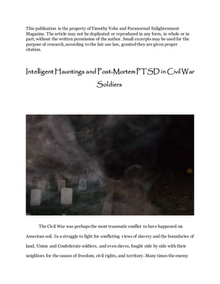 This publication is the property of Timothy Yohe and Paranormal Enlightenment
Magazine. The article may not be duplicated or reproduced in any form, in whole or in
part, without the written permission of the author. Small excerpts may be used for the
purpose of research, according to the fair use law, granted they are given proper
citation.
Intelligent Hauntings and Post-Mortem PTSD in Civil War
Soldiers
The Civil War was perhaps the most traumatic conflict to have happened on
American soil. In a struggle to fight for conflicting views of slavery and the boundaries of
land, Union and Confederate soldiers, and even slaves, fought side by side with their
neighbors for the causes of freedom, civil rights, and territory. Many times the enemy
 