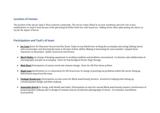 Location of movies
The location of the movies maid is West Limerick countryside. The movies where filmed in an eerie warehouse and with a bit of area
modifications we maid it look the part of the physiological thriller Interview with Scarecrow. Adding horror effect sphia putting the cherry on
top for the impact of horror.
Participation and Task’s of team
 Joe Lane-Actor for Character Scarecrow/Doc Krain. Tasks on my behalf were writing the screenplay and acting. Editing movie
with moviemaker and directing the team to the best of their ability. Making it interesting for each member. I played three
characters in AD project. (Joker, Scarecrow and Victor)
 Mark Flatley- In charge of keeping equipment in working condition and problems encountered. Co director and collaboration of
choreography and plot of screenplay. Actor for Psychological Doctor Hugo Strange.
 Matt Hunt-Participation of camera work and costume design. Actor for AD-Part three as Bane.
 Hugh Lane-Involvement as co cameraman for AD-Scarecrow. In charge of pointing out problems within the movie. Keeping
distractions away from the team.
 Clodagh Henderson- Participation as extra actor for Black mask bounty hunters. Involved in helping with setting up
costume/poster design and joker makeup.
 Samantha Qwerk-In charge, with Health and safety. Participation as extra for second Black mask bounty hunters. Involvement of
preparing joker makeup and co design of costume and pre production photography of movie. Co evaluator of problems
encountered.
 