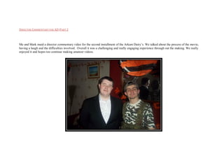 DIRECTOR COMMENTARY FOR AD-PART 2
Me and Mark maid a director commentary video for the second installment of the Arkam Dairy’s. We talked about the process of the movie,
having a laugh and the difficulties involved. Overall it was a challenging and really engaging experience through out the making. We really
enjoyed it and hopes too continue making amateur videos.
 