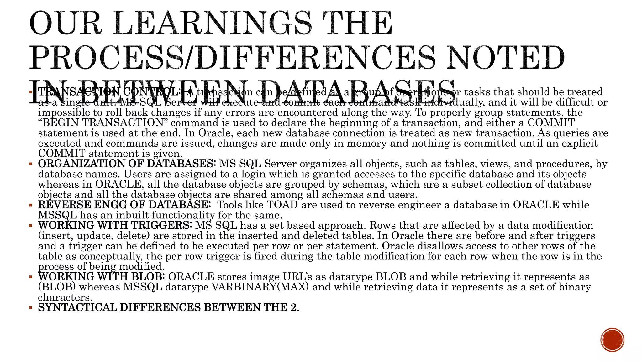  TRANSACTION CONTROL: A transaction can be defined as a group of operations or tasks that should be treated
as a single unit. MS SQL Server will execute and commit each command/task individually, and it will be difficult or
impossible to roll back changes if any errors are encountered along the way. To properly group statements, the
“BEGIN TRANSACTION” command is used to declare the beginning of a transaction, and either a COMMIT
statement is used at the end. In Oracle, each new database connection is treated as new transaction. As queries are
executed and commands are issued, changes are made only in memory and nothing is committed until an explicit
COMMIT statement is given.
 ORGANIZATION OF DATABASES: MS SQL Server organizes all objects, such as tables, views, and procedures, by
database names. Users are assigned to a login which is granted accesses to the specific database and its objects
whereas in ORACLE, all the database objects are grouped by schemas, which are a subset collection of database
objects and all the database objects are shared among all schemas and users.
 REVERSE ENGG OF DATABASE: Tools like TOAD are used to reverse engineer a database in ORACLE while
MSSQL has an inbuilt functionality for the same.
 WORKING WITH TRIGGERS: MS SQL has a set based approach. Rows that are affected by a data modification
(insert, update, delete) are stored in the inserted and deleted tables. In Oracle there are before and after triggers
and a trigger can be defined to be executed per row or per statement. Oracle disallows access to other rows of the
table as conceptually, the per row trigger is fired during the table modification for each row when the row is in the
process of being modified.
 WORKING WITH BLOB: ORACLE stores image URL’s as datatype BLOB and while retrieving it represents as
(BLOB) whereas MSSQL datatype VARBINARY(MAX) and while retrieving data it represents as a set of binary
characters.
 SYNTACTICAL DIFFERENCES BETWEEN THE 2.
 