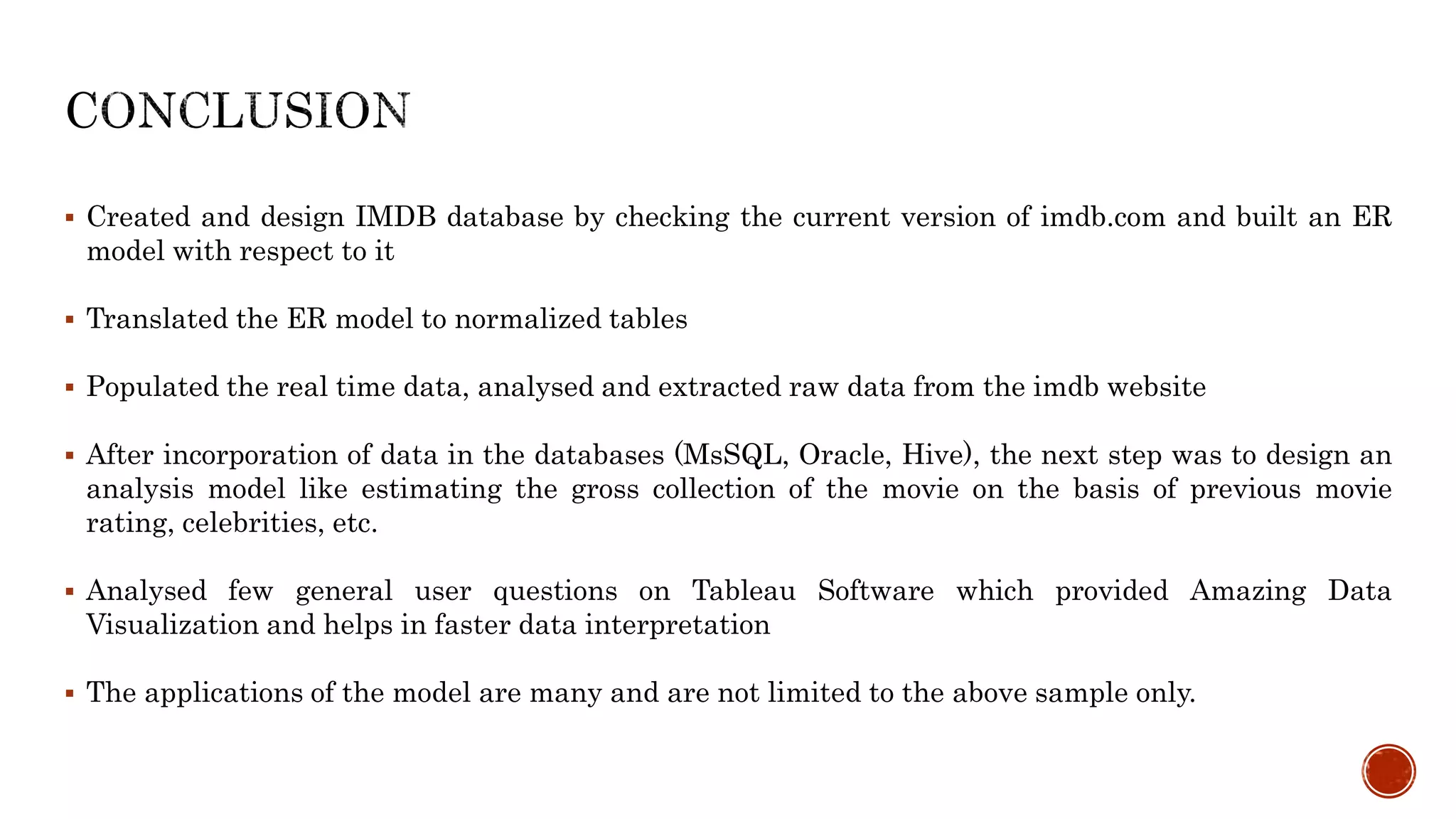  Created and design IMDB database by checking the current version of imdb.com and built an ER
model with respect to it
 Translated the ER model to normalized tables
 Populated the real time data, analysed and extracted raw data from the imdb website
 After incorporation of data in the databases (MsSQL, Oracle, Hive), the next step was to design an
analysis model like estimating the gross collection of the movie on the basis of previous movie
rating, celebrities, etc.
 Analysed few general user questions on Tableau Software which provided Amazing Data
Visualization and helps in faster data interpretation
 The applications of the model are many and are not limited to the above sample only.
 