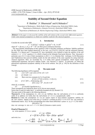 IOSR Journal of Mathematics (IOSR-JM)
e-ISSN: 2278-5728.Volume 5, Issue 6 (Mar. - Apr. 2013), PP 05-08
www.iosrjournals.org
www.iosrjournals.org 5 | Page
Stability of Second Order Equation
P. Shekhar1
,V. Dharmaiah2
and G.Mahadevi3
1
Department of Mathematics, Malla Reddy College of Engineering, Hyderabad-500014, India.
2
Department of Mathematics, Osmania University, Hyderabad-500007 India.
3
Department of Mathematics,St. Martins Engineering College, Hyderabad-500014, India
Abstract: In this paper we discussed the stability of the null solution of the second order differential equation .
Under some unusual assumptions we obtain new stability results for this classical equation.
I. Introduction
Consider the second order ODE
𝑥′′
+ 2𝑓 𝑡 𝑥′
+ 𝛽(𝑡)𝑥 + 𝑔 𝑡 𝑥2
= 0, 𝑡 ∈ 𝑅+
(1.1)
where 𝑅+
= [0, ∞), 𝑓, 𝛽, 𝑔 ∶ 𝑅+
→ 𝑅+
are three given continuous functions.
The most familiar interpretation of this equation is that it describes nonlinear oscillations. Stability problems
for this ODE have been studied intensively so far (see, e.g.,[13]-[15], [16]-[18], and the references therein).
Recently, T.A. Burton and T. Furumochi [5] have introduced a new method to study the stability of the null
solution 𝑥 = 𝑥′
= 0 of equation (1.1), which is based on the Schauder fixed point theorem. They discussed a
particular case of (1.1) (one of their assumptions is 𝛽 𝑡 = 1 ) to illustrate their technique. In [8] Marosamu
and Vladimirescu have proved stability results for the null solution of the same equation by using relatively
classical arguments. Here, we reconsider Eq. (1.1) under more general assumptions, which require more
sophisticated arguments, and prove stability results (see Theorem 2.1 below). In particular, we obtain the
generalized exponential asymptotic stability of the trivial solution. See [20, p. 158] for the definition of this
concept.
II. The main result
The following hypotheses will be required:
(i) 𝑓 ∈ 𝐶′
(𝑅+
) and 𝑓(𝑡) ≥ 0 for all 𝑡 ≥ 0
(ii) 𝑓 𝑡 𝑑𝑡 = ∞
∞
0
(iii) there exist two constants 𝑕, 𝐾 ≥ 0 such that |
𝑓′
𝑡 + 𝑓2
𝑡 ≤ 𝐾𝑓 𝑡 , 𝑡 ∈ [𝑕, ∞); (2.1)
(iv) 𝛽 ∈ 𝐶′
(ℝ+
), 𝛽 decreasing, and
𝛽 𝑡 ≥ 𝛽0 > 𝐾2
, for all 𝑡 ∈ 𝑅+
(2.2)
where 𝛽0 is constant.
(v) 𝑔 is locally Lipschitzian in 𝑥
These assumptions are inspired by those in [5], but are more general.
Notice that (i) and (iii) imply that 𝑓 is uniformly bounded (see [8], Remark 2.2).
The main result of this paper is the following theorem:
Theorem 2.1. If the assumptions (i) , (iii) - (v) are fulfilled, then the null solution of (1.1) is uniformly
stable. If in addition (ii) holds, then the null solution of (1.1) is asymptotically stable
Remark 2.1. Under the assumptions (i) - (v), we cannot expect to have uniform asymptotic stability for
the null solution. Indeed, even in the case 𝑔 = 0 and 𝛽 = constant say 𝛽 𝑡 = 1 ∀ 𝑡 ∈ 𝑅+
one can construct a
fundamental matrix 𝑋(𝑡) for the corresponding first order linear differential system in (𝑥, 𝑦 = 𝑥′
) for which
𝑋 𝑡 𝑋(𝜏)−1
does not converge to zero as 𝑡 − 𝜏 → ∞ (here . denotes a matrix norm)
Proof of Theorem 2.1
we write equation (1.1) to a system
𝒙′
= 𝒚 − 𝒇 𝒕 𝒙
𝒚′
= 𝒇′
𝒕 + 𝒇 𝟐
𝒕 − 𝟏 𝒙 − 𝒇 𝒕 𝒚 − 𝒈(𝒕)𝒙 𝟐
and write it as
𝒛′
=
−𝒇(𝒕) 𝟏
−𝜷(𝒕) −𝒇(𝒕)
𝑿 +
𝟎 𝟎
𝒇′
𝒕 + 𝒇 𝟐
(𝒕) 𝟎
𝑿 +
𝟎
−𝒈(𝒕)𝒙 𝟑
 
