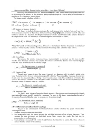 Improvement of Text Summarization using Fuzzy Logic Based Method
www.iosrjournals.org 7 | Page
Position of the sentence in the text, decides its importance. This feature can involve several items such
as the position of a sentence in the document, section and paragraph etc. For the score of this feature we
consider the first 5 sentences in a document.
The feature score is calculated as follows.
; ; ;
; (5)
3.2.5. Sentence to Sentence Similarity
This feature is similarity between sentences. For each sentence S, the similarity between S and every
other sentence is computed by the method of token matching. The [N][N] matrix is formed where N is the total
number of sentence in a document. The diagonal elements of a matrix are set to zero as the sentence should not
be compared with itself. The similarity of each sentence pair is calculated (6) as follows.
(6)
Where „TM‟ stands for token matching method. The score of this feature is the ratio of summary of similarity of
sentence S with every other sentence over the maximum of summary and is calculated (7) as follows.
(7)
3.2.6. Proper Noun
The sentence that contains more proper nouns (name entity) is an important and it is most probably
included in the document summary. The score for this feature is calculated as the ratio of the number of proper
nouns that occur in sentence over the sentence length.
(8)
3.2.7. Thematic Word
Thematic word means the word that occurs frequently in a document and it is probably related to the
topic. Thematic word is the word with maximum possible relativity. We computed the frequency of occurrence
of each word in a document and used the top 5 most frequent content words for consideration as thematic. The
score for this feature is calculated as the ratio of the number of thematic words that occurs in a sentence over the
maximum number of thematic words in a sentence.
(9)
3.2.8. Numerical Data
This feature is the number of numerical data in sentence. The sentence that contains numerical data is
important and it is most probably included in a summary. The score for this feature is calculated as the ratio of
the number of numerical data that occur in sentence over the sentence length.
(10)
3.3 Text Summarization based on Fuzzy logic
The goal of text summarization based on extraction is sentence selection. Our system consists of the
following main steps.
a. Read the source document into the system;
b. For preprocessing step, the system extracts the individual sentences of the original document. Then,
separate the input document into individual words. Next, remove stop words. The last step for
preprocessing is word stemming;
c. Each sentence is associated with vector of eight features that described in section 3.2, whose values are
derived from the content of the sentence;
 