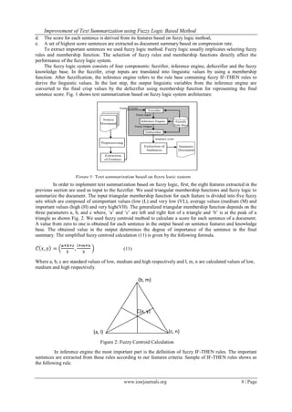 Improvement of Text Summarization using Fuzzy Logic Based Method
www.iosrjournals.org 8 | Page
d. The score for each sentence is derived from its features based on fuzzy logic method;
e. A set of highest score sentences are extracted as document summary based on compression rate.
To extract important sentences we used fuzzy logic method. Fuzzy logic usually implicates selecting fuzzy
rules and membership function. The selection of fuzzy rules and membership functions directly affect the
performance of the fuzzy logic system.
The fuzzy logic system consists of four components: fuzzifier, inference engine, defuzzifier and the fuzzy
knowledge base. In the fuzzifer, crisp inputs are translated into linguistic values by using a membership
function. After fuzzification, the inference engine refers to the rule base containing fuzzy IF-THEN rules to
derive the linguistic values. In the last step, the output linguistic variables from the inference engine are
converted to the final crisp values by the defuzzfier using membership function for representing the final
sentence score. Fig. 1 shows text summarization based on fuzzy logic system architecture.
In order to implement text summarization based on fuzzy logic, first, the eight features extracted in the
previous section are used as input to the fuzzifier. We used triangular membership functions and fuzzy logic to
summarize the document. The input triangular membership function for each feature is divided into five fuzzy
sets which are composed of unimportant values (low (L) and very low (VL), average values (medium (M) and
important values (high (H) and very high(VH). The generalized triangular membership function depends on the
three parameters a, b, and c where, „a‟ and „c‟ are left and right feet of a triangle and „b‟ is at the peak of a
triangle as shown Fig. 2. We used fuzzy centroid method to calculate a score for each sentence of a document.
A value from zero to one is obtained for each sentence in the output based on sentence features and knowledge
base. The obtained value in the output determines the degree of importance of the sentence in the final
summary. The simplified fuzzy centroid calculation (11) is given by the following formula.
(11)
Where a, b, c are standard values of low, medium and high respectively and l, m, n are calculated values of low,
medium and high respectively.
In inference engine the most important part is the definition of fuzzy IF-THEN rules. The important
sentences are extracted from these rules according to our features criteria. Sample of IF-THEN rules shows as
the following rule.
(a, l)
(
a, l)
(
a, l)
(
a, l)
(c, n)
(b, m)
C(x, y)
Figure 2: Fuzzy Centroid Calculation
Figure 1: Text summarization based on fuzzy logic system
architecture.
 