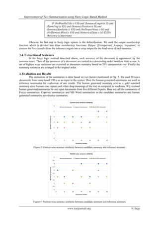 Improvement of Text Summarization using Fuzzy Logic Based Method
www.iosrjournals.org 9 | Page
Likewise the last step in fuzzy logic system is the defuzzfication. We used the output membership
function which is divided into three membership functions: Output {Unimportant, Average, Important} to
convert the fuzzy results from the inference engine into a crisp output for the final score of each sentence.
3.4. Extraction of Sentences
In the fuzzy logic method described above, each sentence of the document is represented by the
sentence score. Then all the sentences of a document are ranked in a descending order based on their scores. A
set of highest score sentences are extracted as document summary based on 20% compression rate. Finally the
summary sentences are arranged in the original order.
4. Evaluation and Results
The evaluation of the summaries is done based on two factors mentioned in Fig. 5. We used 30 news
documents from news based URLs as an input to the system. Here the human generated summaries are used as
reference summaries for evaluation of our results. The human generated summary acts as a gold standard
summary since humans can capture and relate deep meanings of the text as compared to machines. We received
human generated summaries for our input documents from five different Experts. Here we call the summaries of
Fuzzy summarizer, Copernic summarizer and MS Word summarizer as the candidate summaries and human
generated summaries as reference summaries.
Figure 3: Content-wise sentence similarity between candidate summary and reference summary
Figure 4: Position-wise sentence similarity between candidate summary and reference summary
IF (NoWordInTitle is VH) and (SentenceLength is H) and
(TermFreq is VH) and (SentencePosition is H) and
(SentenceSimilarity is VH) and (NoProperNoun is M) and
(NoThematicWord is VH) and (NumericalData is M) THEN
(Sentence is important)
 