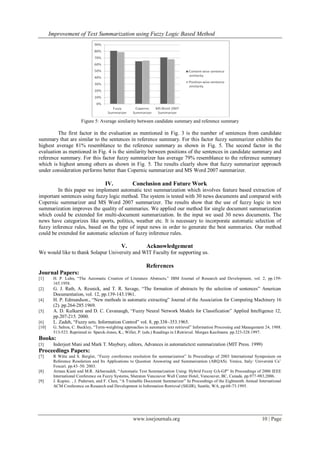 Improvement of Text Summarization using Fuzzy Logic Based Method
www.iosrjournals.org 10 | Page
Figure 5: Average similarity between candidate summary and reference summary
The first factor in the evaluation as mentioned in Fig. 3 is the number of sentences from candidate
summary that are similar to the sentences in reference summary. For this factor fuzzy summarizer exhibits the
highest average 81% resemblance to the reference summary as shown in Fig. 5. The second factor in the
evaluation as mentioned in Fig. 4 is the similarity between positions of the sentences in candidate summary and
reference summary. For this factor fuzzy summarizer has average 79% resemblance to the reference summary
which is highest among others as shown in Fig. 5. The results clearly show that fuzzy summarizer approach
under consideration performs better than Copernic summarizer and MS Word 2007 summarizer.
IV. Conclusion and Future Work
In this paper we implement automatic text summarization which involves feature based extraction of
important sentences using fuzzy logic method. The system is tested with 30 news documents and compared with
Copernic summarizer and MS Word 2007 summarizer. The results show that the use of fuzzy logic in text
summarization improves the quality of summaries. We applied our method for single document summarization
which could be extended for multi-document summarization. In the input we used 30 news documents. The
news have categorizes like sports, politics, weather etc. It is necessary to incorporate automatic selection of
fuzzy inference rules, based on the type of input news in order to generate the best summaries. Our method
could be extended for automatic selection of fuzzy inference rules.
V. Acknowledgement
We would like to thank Solapur University and WIT Faculty for supporting us.
References
Journal Papers:
[1] H. P. Luhn, “The Automatic Creation of Literature Abstracts,” IBM Journal of Research and Development, vol. 2, pp.159-
165.1958.
[2] G. J. Rath, A. Resnick, and T. R. Savage, “The formation of abstracts by the selection of sentences” American
Documentation, vol. 12, pp.139-143.1961.
[4] H. P. Edmundson., “New methods in automatic extracting” Journal of the Association for Computing Machinery 16
(2). pp.264-285.1969.
[5] A. D. Kulkarni and D. C. Cavanaugh, “Fuzzy Neural Network Models for Classification” Applied Intelligence 12,
pp.207-215. 2000.
[6] L. Zadeh, “Fuzzy sets. Information Control” vol. 8, pp.338–353.1965.
[10] G. Salton, C. Buckley, “Term-weighting approaches in automatic text retrieval” Information Processing and Management 24, 1988.
513-523. Reprinted in: Sparck-Jones, K.; Willet, P. (eds.) Readings in I.Retrieval. Morgan Kaufmann. pp.323-328.1997.
Books:
[3] Inderjeet Mani and Mark T. Maybury, editors, Advances in automatictext summarization (MIT Press. 1999)
Proceedings Papers:
[7] R Witte and S. Bergler, “Fuzzy coreference resolution for summarization” In Proceedings of 2003 International Symposium on
Reference Resolution and Its Applications to Question Answering and Summarization (ARQAS). Venice, Italy: Università Ca‟
Foscari. pp.43–50. 2003.
[8] Arman Kiani and M.R. Akbarzadeh, “Automatic Text Summarization Using: Hybrid Fuzzy GA-GP” In Proceedings of 2006 IEEE
International Conference on Fuzzy Systems, Sheraton Vancouver Wall Center Hotel, Vancouver, BC, Canada. pp.977-983.2006.
[9] J. Kupiec. , J. Pedersen, and F. Chen, “A Trainable Document Summarizer” In Proceedings of the Eighteenth Annual International
ACM Conference on Research and Development in Information Retrieval (SIGIR), Seattle, WA, pp.68-73.1995.
 