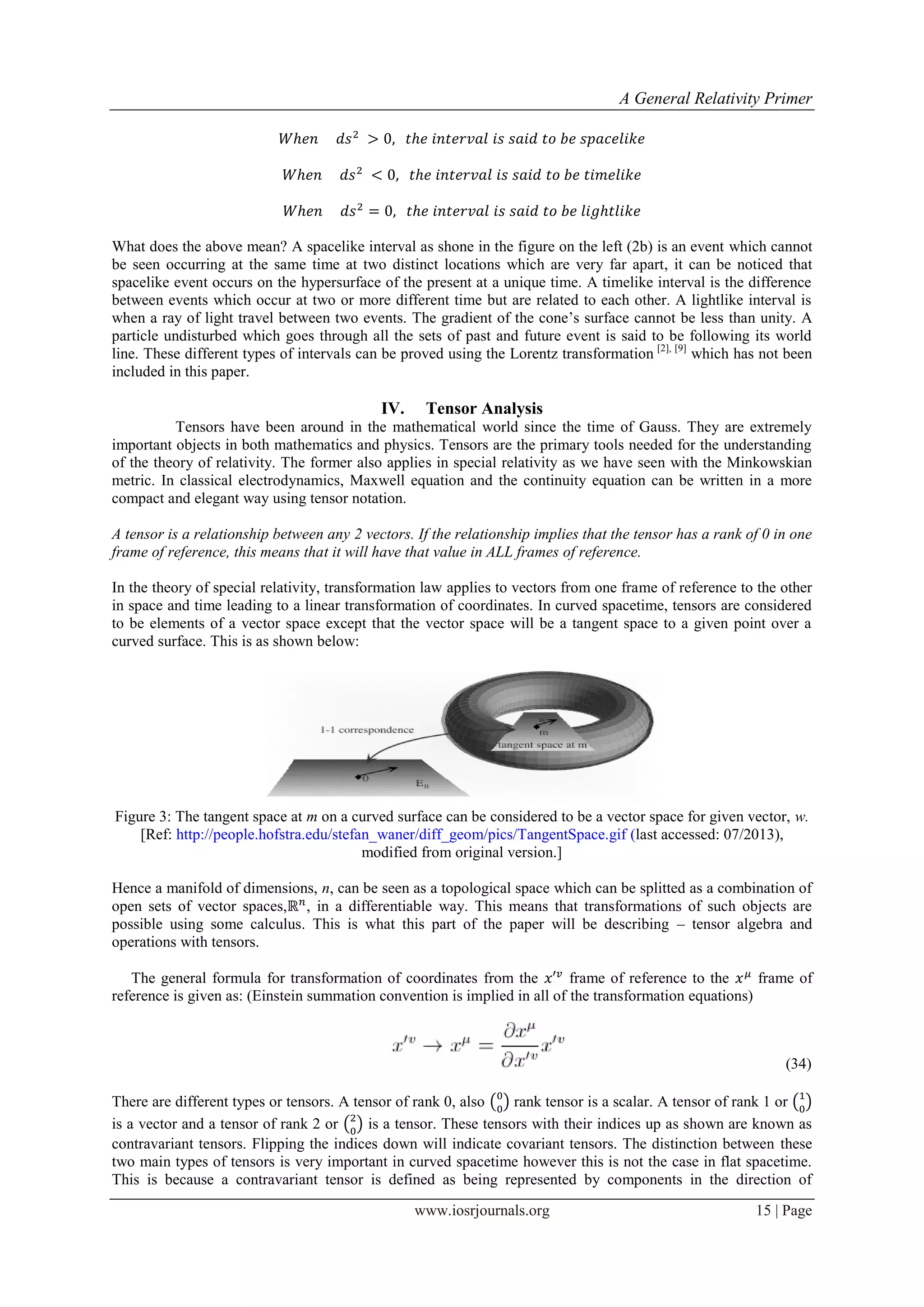 A General Relativity Primer
www.iosrjournals.org 15 | Page
What does the above mean? A spacelike interval as shone in the figure on the left (2b) is an event which cannot
be seen occurring at the same time at two distinct locations which are very far apart, it can be noticed that
spacelike event occurs on the hypersurface of the present at a unique time. A timelike interval is the difference
between events which occur at two or more different time but are related to each other. A lightlike interval is
when a ray of light travel between two events. The gradient of the cone‟s surface cannot be less than unity. A
particle undisturbed which goes through all the sets of past and future event is said to be following its world
line. These different types of intervals can be proved using the Lorentz transformation [2], [9]
which has not been
included in this paper.
IV. Tensor Analysis
Tensors have been around in the mathematical world since the time of Gauss. They are extremely
important objects in both mathematics and physics. Tensors are the primary tools needed for the understanding
of the theory of relativity. The former also applies in special relativity as we have seen with the Minkowskian
metric. In classical electrodynamics, Maxwell equation and the continuity equation can be written in a more
compact and elegant way using tensor notation.
A tensor is a relationship between any 2 vectors. If the relationship implies that the tensor has a rank of 0 in one
frame of reference, this means that it will have that value in ALL frames of reference.
In the theory of special relativity, transformation law applies to vectors from one frame of reference to the other
in space and time leading to a linear transformation of coordinates. In curved spacetime, tensors are considered
to be elements of a vector space except that the vector space will be a tangent space to a given point over a
curved surface. This is as shown below:
Figure 3: The tangent space at m on a curved surface can be considered to be a vector space for given vector, w.
[Ref: http://people.hofstra.edu/stefan_waner/diff_geom/pics/TangentSpace.gif (last accessed: 07/2013),
modified from original version.]
Hence a manifold of dimensions, n, can be seen as a topological space which can be splitted as a combination of
open sets of vector spaces, , in a differentiable way. This means that transformations of such objects are
possible using some calculus. This is what this part of the paper will be describing – tensor algebra and
operations with tensors.
The general formula for transformation of coordinates from the frame of reference to the frame of
reference is given as: (Einstein summation convention is implied in all of the transformation equations)
(34)
There are different types or tensors. A tensor of rank 0, also ( ) rank tensor is a scalar. A tensor of rank 1 or ( )
is a vector and a tensor of rank 2 or ( ) is a tensor. These tensors with their indices up as shown are known as
contravariant tensors. Flipping the indices down will indicate covariant tensors. The distinction between these
two main types of tensors is very important in curved spacetime however this is not the case in flat spacetime.
This is because a contravariant tensor is defined as being represented by components in the direction of
 