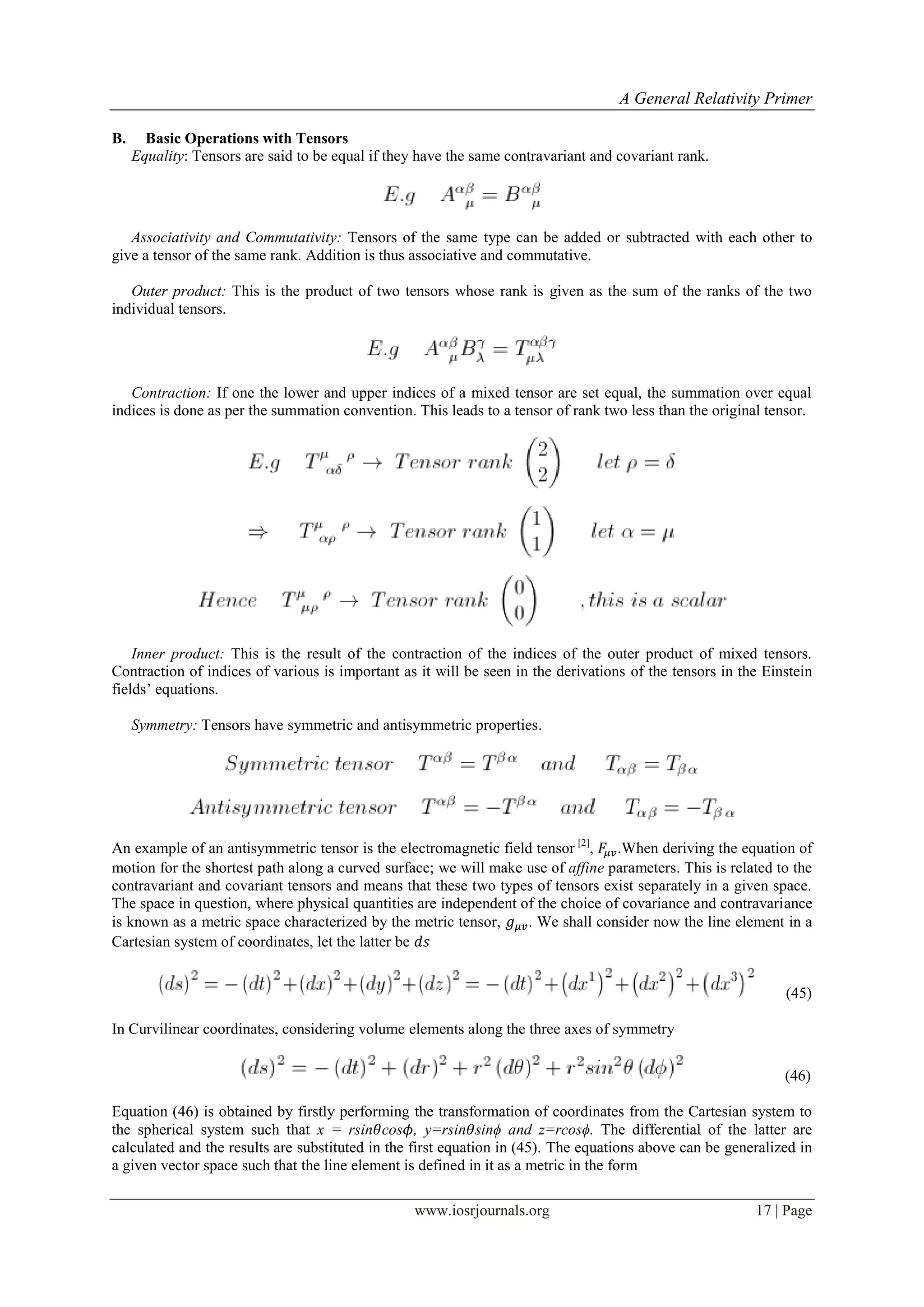 A General Relativity Primer
www.iosrjournals.org 17 | Page
B. Basic Operations with Tensors
Equality: Tensors are said to be equal if they have the same contravariant and covariant rank.
Associativity and Commutativity: Tensors of the same type can be added or subtracted with each other to
give a tensor of the same rank. Addition is thus associative and commutative.
Outer product: This is the product of two tensors whose rank is given as the sum of the ranks of the two
individual tensors.
Contraction: If one the lower and upper indices of a mixed tensor are set equal, the summation over equal
indices is done as per the summation convention. This leads to a tensor of rank two less than the original tensor.
Inner product: This is the result of the contraction of the indices of the outer product of mixed tensors.
Contraction of indices of various is important as it will be seen in the derivations of the tensors in the Einstein
fields‟ equations.
Symmetry: Tensors have symmetric and antisymmetric properties.
An example of an antisymmetric tensor is the electromagnetic field tensor [2]
, .When deriving the equation of
motion for the shortest path along a curved surface; we will make use of affine parameters. This is related to the
contravariant and covariant tensors and means that these two types of tensors exist separately in a given space.
The space in question, where physical quantities are independent of the choice of covariance and contravariance
is known as a metric space characterized by the metric tensor, . We shall consider now the line element in a
Cartesian system of coordinates, let the latter be
(45)
In Curvilinear coordinates, considering volume elements along the three axes of symmetry
(46)
Equation (46) is obtained by firstly performing the transformation of coordinates from the Cartesian system to
the spherical system such that x = rsin cos , y=rsin sinϕ and z=rcosϕ. The differential of the latter are
calculated and the results are substituted in the first equation in (45). The equations above can be generalized in
a given vector space such that the line element is defined in it as a metric in the form
 