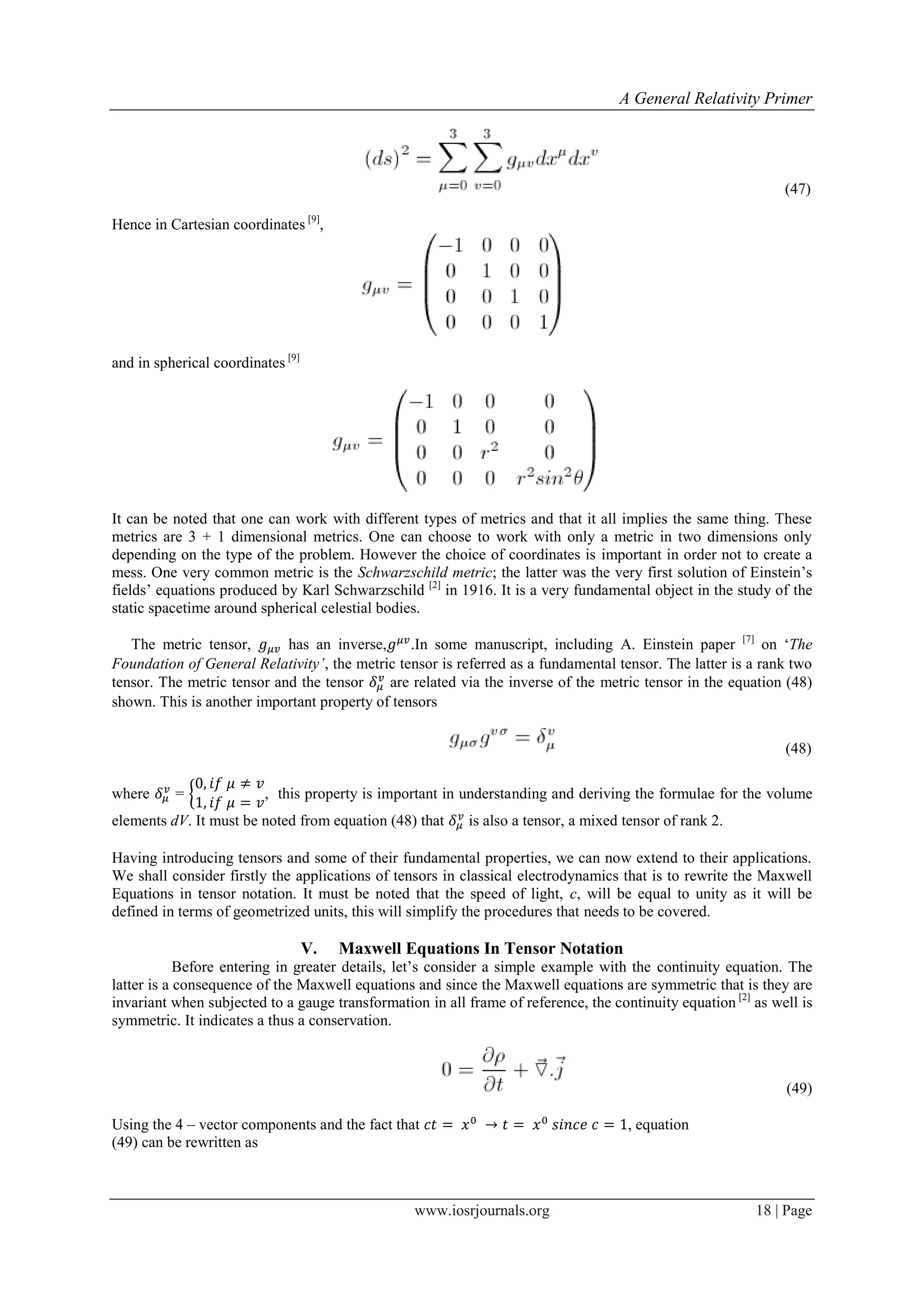 A General Relativity Primer
www.iosrjournals.org 18 | Page
(47)
Hence in Cartesian coordinates [9]
,
and in spherical coordinates [9]
It can be noted that one can work with different types of metrics and that it all implies the same thing. These
metrics are 3 + 1 dimensional metrics. One can choose to work with only a metric in two dimensions only
depending on the type of the problem. However the choice of coordinates is important in order not to create a
mess. One very common metric is the Schwarzschild metric; the latter was the very first solution of Einstein‟s
fields‟ equations produced by Karl Schwarzschild [2]
in 1916. It is a very fundamental object in the study of the
static spacetime around spherical celestial bodies.
The metric tensor, has an inverse, .In some manuscript, including A. Einstein paper [7]
on „The
Foundation of General Relativity’, the metric tensor is referred as a fundamental tensor. The latter is a rank two
tensor. The metric tensor and the tensor are related via the inverse of the metric tensor in the equation (48)
shown. This is another important property of tensors
(48)
where = { , this property is important in understanding and deriving the formulae for the volume
elements dV. It must be noted from equation (48) that is also a tensor, a mixed tensor of rank 2.
Having introducing tensors and some of their fundamental properties, we can now extend to their applications.
We shall consider firstly the applications of tensors in classical electrodynamics that is to rewrite the Maxwell
Equations in tensor notation. It must be noted that the speed of light, c, will be equal to unity as it will be
defined in terms of geometrized units, this will simplify the procedures that needs to be covered.
V. Maxwell Equations In Tensor Notation
Before entering in greater details, let‟s consider a simple example with the continuity equation. The
latter is a consequence of the Maxwell equations and since the Maxwell equations are symmetric that is they are
invariant when subjected to a gauge transformation in all frame of reference, the continuity equation [2]
as well is
symmetric. It indicates a thus a conservation.
(49)
Using the 4 – vector components and the fact that , equation
(49) can be rewritten as
 