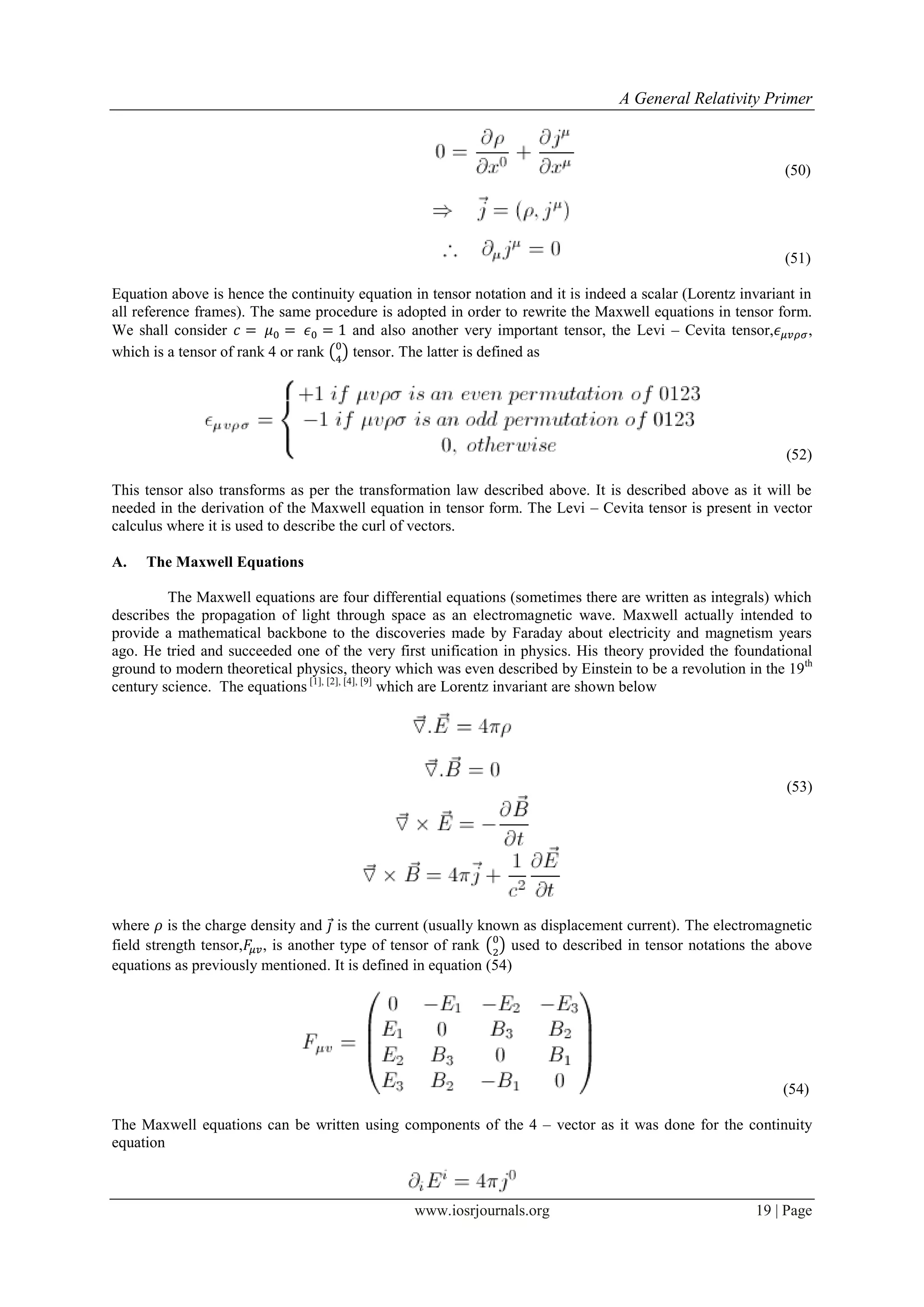 A General Relativity Primer
www.iosrjournals.org 19 | Page
(50)
(51)
Equation above is hence the continuity equation in tensor notation and it is indeed a scalar (Lorentz invariant in
all reference frames). The same procedure is adopted in order to rewrite the Maxwell equations in tensor form.
We shall consider and also another very important tensor, the Levi – Cevita tensor, ,
which is a tensor of rank 4 or rank ( ) tensor. The latter is defined as
(52)
This tensor also transforms as per the transformation law described above. It is described above as it will be
needed in the derivation of the Maxwell equation in tensor form. The Levi – Cevita tensor is present in vector
calculus where it is used to describe the curl of vectors.
A. The Maxwell Equations
The Maxwell equations are four differential equations (sometimes there are written as integrals) which
describes the propagation of light through space as an electromagnetic wave. Maxwell actually intended to
provide a mathematical backbone to the discoveries made by Faraday about electricity and magnetism years
ago. He tried and succeeded one of the very first unification in physics. His theory provided the foundational
ground to modern theoretical physics, theory which was even described by Einstein to be a revolution in the 19th
century science. The equations [1], [2], [4], [9]
which are Lorentz invariant are shown below
(53)
where is the charge density and ⃗ is the current (usually known as displacement current). The electromagnetic
field strength tensor, , is another type of tensor of rank ( ) used to described in tensor notations the above
equations as previously mentioned. It is defined in equation (54)
(54)
The Maxwell equations can be written using components of the 4 – vector as it was done for the continuity
equation
 