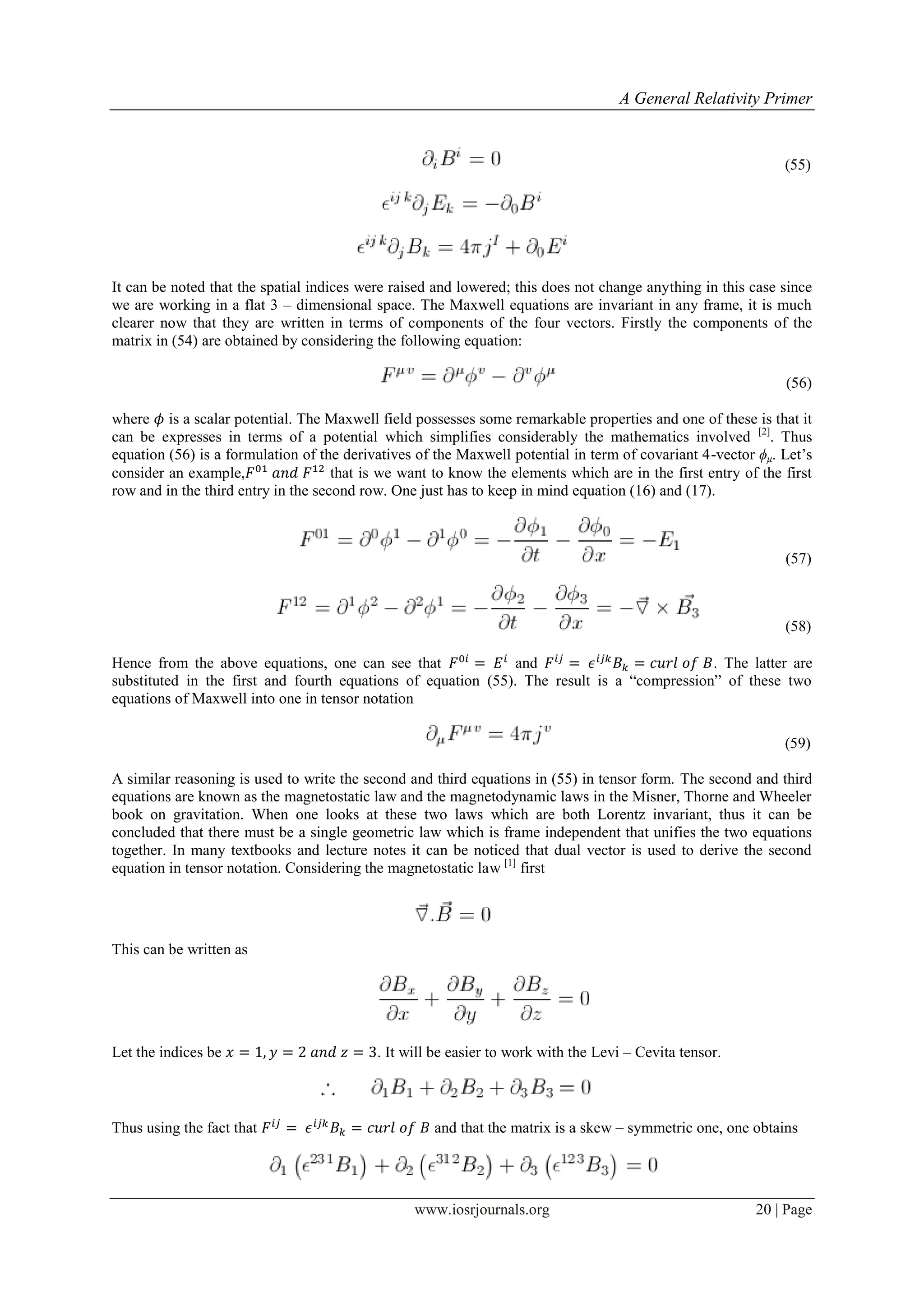 A General Relativity Primer
www.iosrjournals.org 20 | Page
(55)
It can be noted that the spatial indices were raised and lowered; this does not change anything in this case since
we are working in a flat 3 – dimensional space. The Maxwell equations are invariant in any frame, it is much
clearer now that they are written in terms of components of the four vectors. Firstly the components of the
matrix in (54) are obtained by considering the following equation:
(56)
where is a scalar potential. The Maxwell field possesses some remarkable properties and one of these is that it
can be expresses in terms of a potential which simplifies considerably the mathematics involved [2]
. Thus
equation (56) is a formulation of the derivatives of the Maxwell potential in term of covariant 4-vector ϕμ. Let‟s
consider an example, that is we want to know the elements which are in the first entry of the first
row and in the third entry in the second row. One just has to keep in mind equation (16) and (17).
(57)
(58)
Hence from the above equations, one can see that and . The latter are
substituted in the first and fourth equations of equation (55). The result is a “compression” of these two
equations of Maxwell into one in tensor notation
(59)
A similar reasoning is used to write the second and third equations in (55) in tensor form. The second and third
equations are known as the magnetostatic law and the magnetodynamic laws in the Misner, Thorne and Wheeler
book on gravitation. When one looks at these two laws which are both Lorentz invariant, thus it can be
concluded that there must be a single geometric law which is frame independent that unifies the two equations
together. In many textbooks and lecture notes it can be noticed that dual vector is used to derive the second
equation in tensor notation. Considering the magnetostatic law [1]
first
This can be written as
Let the indices be . It will be easier to work with the Levi – Cevita tensor.
Thus using the fact that and that the matrix is a skew – symmetric one, one obtains
 