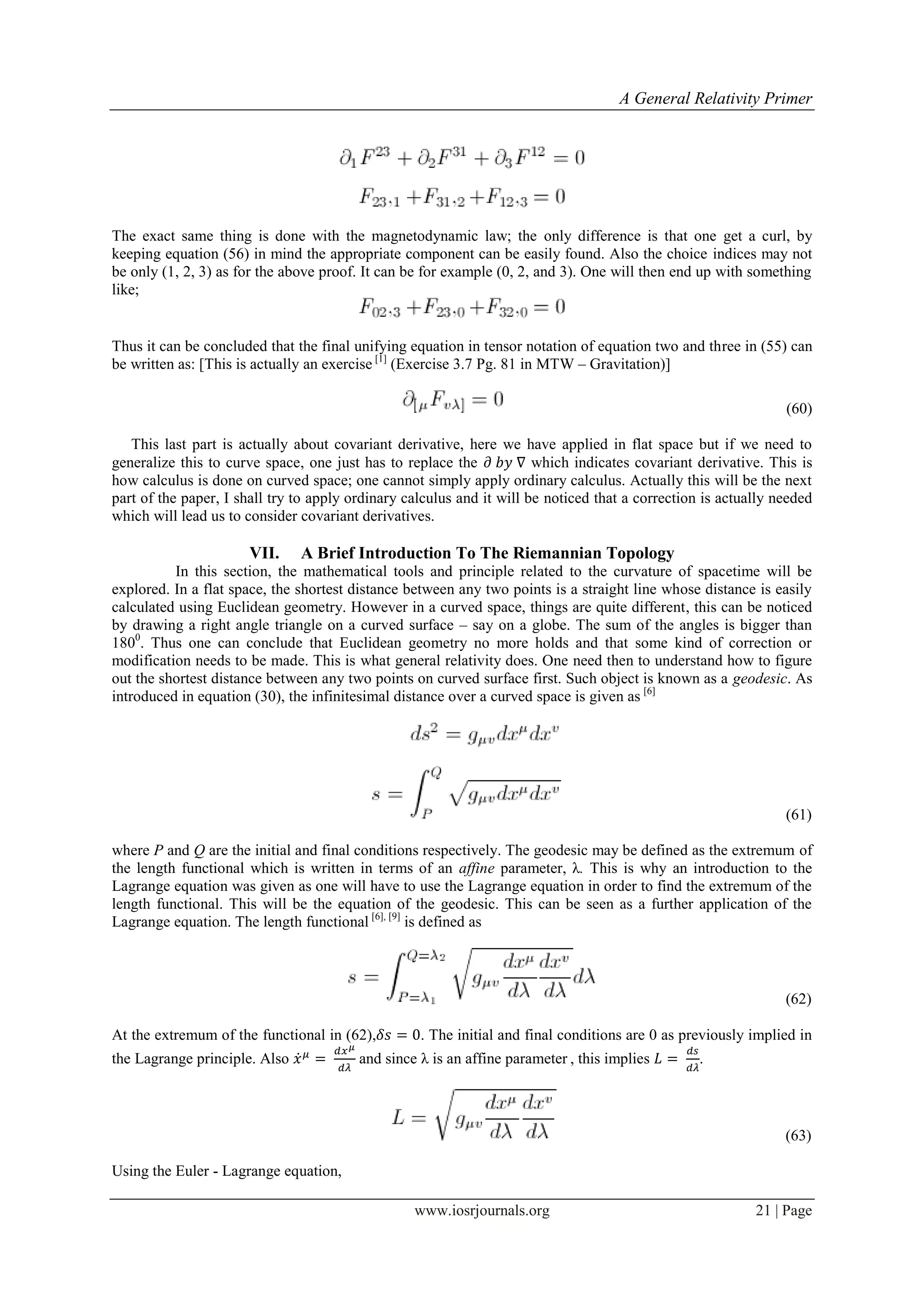 A General Relativity Primer
www.iosrjournals.org 21 | Page
The exact same thing is done with the magnetodynamic law; the only difference is that one get a curl, by
keeping equation (56) in mind the appropriate component can be easily found. Also the choice indices may not
be only (1, 2, 3) as for the above proof. It can be for example (0, 2, and 3). One will then end up with something
like;
Thus it can be concluded that the final unifying equation in tensor notation of equation two and three in (55) can
be written as: [This is actually an exercise [1]
(Exercise 3.7 Pg. 81 in MTW – Gravitation)]
(60)
This last part is actually about covariant derivative, here we have applied in flat space but if we need to
generalize this to curve space, one just has to replace the which indicates covariant derivative. This is
how calculus is done on curved space; one cannot simply apply ordinary calculus. Actually this will be the next
part of the paper, I shall try to apply ordinary calculus and it will be noticed that a correction is actually needed
which will lead us to consider covariant derivatives.
VII. A Brief Introduction To The Riemannian Topology
In this section, the mathematical tools and principle related to the curvature of spacetime will be
explored. In a flat space, the shortest distance between any two points is a straight line whose distance is easily
calculated using Euclidean geometry. However in a curved space, things are quite different, this can be noticed
by drawing a right angle triangle on a curved surface – say on a globe. The sum of the angles is bigger than
1800
. Thus one can conclude that Euclidean geometry no more holds and that some kind of correction or
modification needs to be made. This is what general relativity does. One need then to understand how to figure
out the shortest distance between any two points on curved surface first. Such object is known as a geodesic. As
introduced in equation (30), the infinitesimal distance over a curved space is given as [6]
(61)
where P and Q are the initial and final conditions respectively. The geodesic may be defined as the extremum of
the length functional which is written in terms of an affine parameter, λ. This is why an introduction to the
Lagrange equation was given as one will have to use the Lagrange equation in order to find the extremum of the
length functional. This will be the equation of the geodesic. This can be seen as a further application of the
Lagrange equation. The length functional [6], [9]
is defined as
(62)
At the extremum of the functional in (62), . The initial and final conditions are 0 as previously implied in
the Lagrange principle. Also ̇ and since λ is an affine parameter , this implies .
(63)
Using the Euler - Lagrange equation,
 