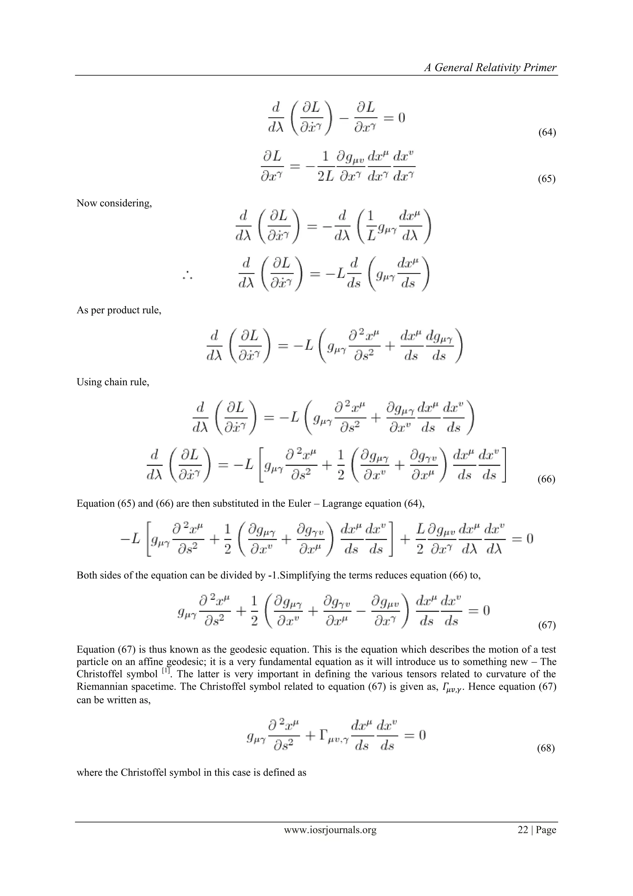 A General Relativity Primer
www.iosrjournals.org 22 | Page
(64)
(65)
Now considering,
As per product rule,
Using chain rule,
(66)
Equation (65) and (66) are then substituted in the Euler – Lagrange equation (64),
Both sides of the equation can be divided by -1.Simplifying the terms reduces equation (66) to,
(67)
Equation (67) is thus known as the geodesic equation. This is the equation which describes the motion of a test
particle on an affine geodesic; it is a very fundamental equation as it will introduce us to something new – The
Christoffel symbol [1]
. The latter is very important in defining the various tensors related to curvature of the
Riemannian spacetime. The Christoffel symbol related to equation (67) is given as, . Hence equation (67)
can be written as,
(68)
where the Christoffel symbol in this case is defined as
 
