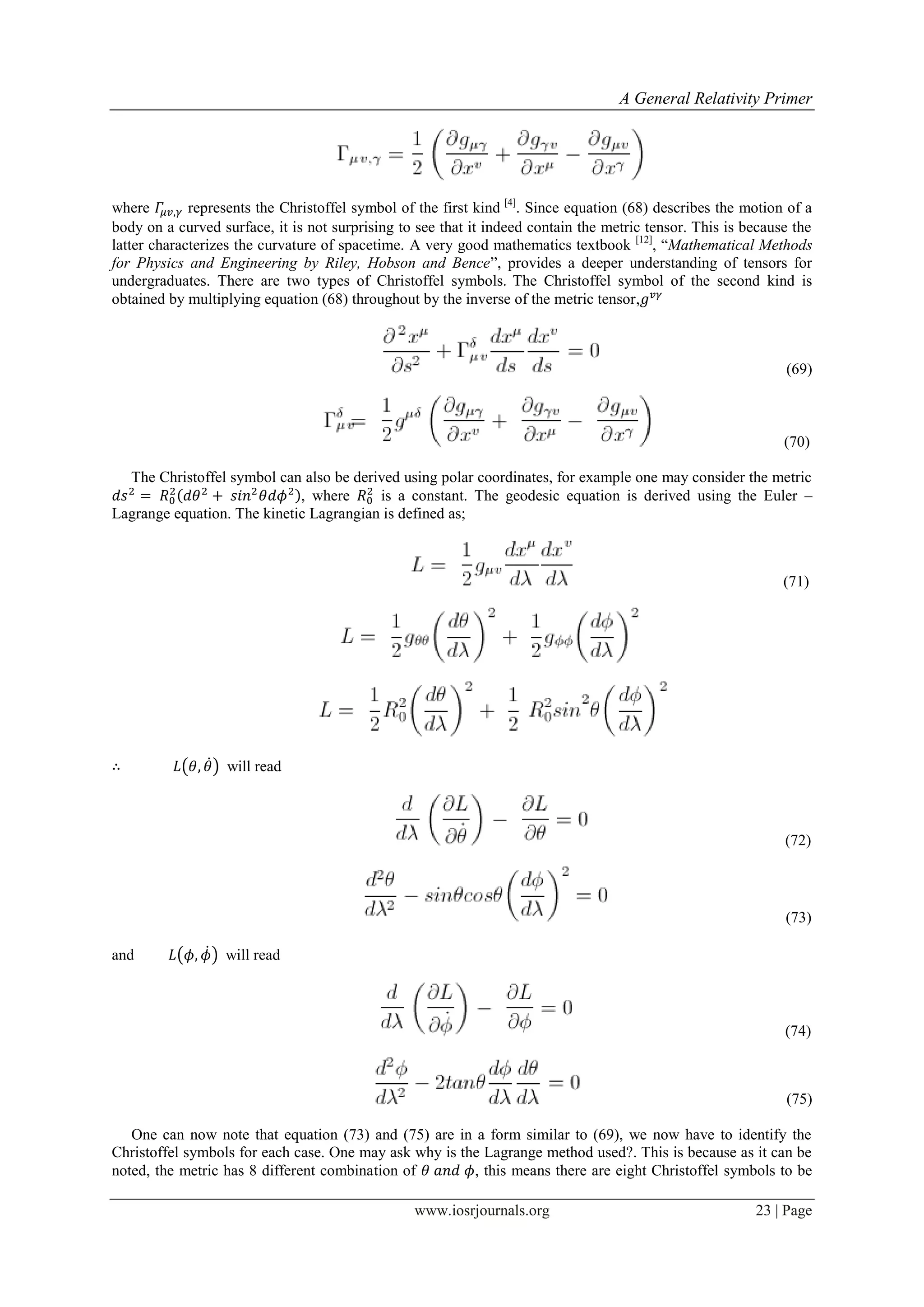 A General Relativity Primer
www.iosrjournals.org 23 | Page
where represents the Christoffel symbol of the first kind [4]
. Since equation (68) describes the motion of a
body on a curved surface, it is not surprising to see that it indeed contain the metric tensor. This is because the
latter characterizes the curvature of spacetime. A very good mathematics textbook [12]
, “Mathematical Methods
for Physics and Engineering by Riley, Hobson and Bence”, provides a deeper understanding of tensors for
undergraduates. There are two types of Christoffel symbols. The Christoffel symbol of the second kind is
obtained by multiplying equation (68) throughout by the inverse of the metric tensor,
(69)
(70)
The Christoffel symbol can also be derived using polar coordinates, for example one may consider the metric
, where is a constant. The geodesic equation is derived using the Euler –
Lagrange equation. The kinetic Lagrangian is defined as;
(71)
( ̇) will read
(72)
(73)
and ( ̇) will read
(74)
(75)
One can now note that equation (73) and (75) are in a form similar to (69), we now have to identify the
Christoffel symbols for each case. One may ask why is the Lagrange method used?. This is because as it can be
noted, the metric has 8 different combination of , this means there are eight Christoffel symbols to be
 