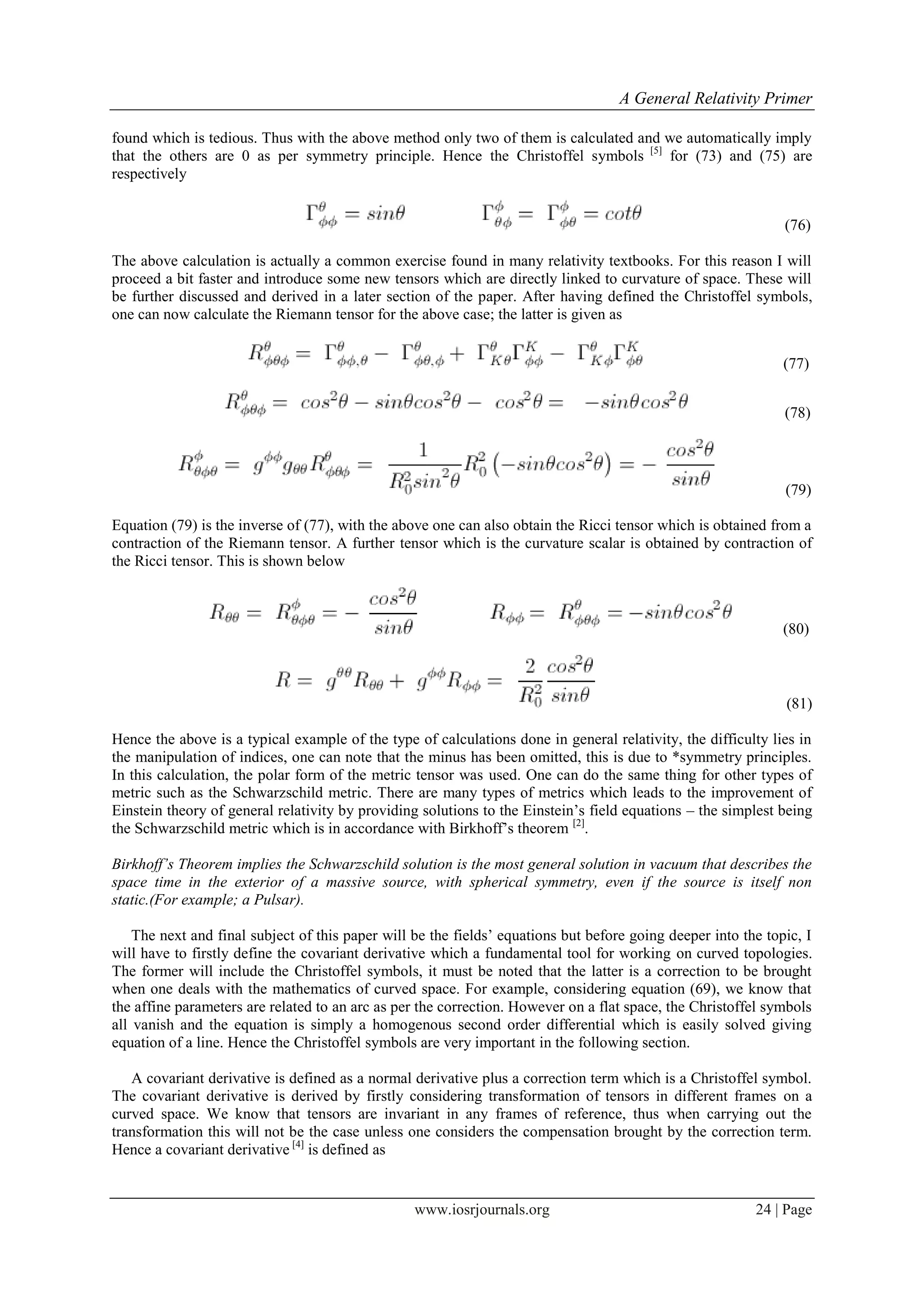 A General Relativity Primer
www.iosrjournals.org 24 | Page
found which is tedious. Thus with the above method only two of them is calculated and we automatically imply
that the others are 0 as per symmetry principle. Hence the Christoffel symbols [5]
for (73) and (75) are
respectively
(76)
The above calculation is actually a common exercise found in many relativity textbooks. For this reason I will
proceed a bit faster and introduce some new tensors which are directly linked to curvature of space. These will
be further discussed and derived in a later section of the paper. After having defined the Christoffel symbols,
one can now calculate the Riemann tensor for the above case; the latter is given as
(77)
(78)
(79)
Equation (79) is the inverse of (77), with the above one can also obtain the Ricci tensor which is obtained from a
contraction of the Riemann tensor. A further tensor which is the curvature scalar is obtained by contraction of
the Ricci tensor. This is shown below
(80)
(81)
Hence the above is a typical example of the type of calculations done in general relativity, the difficulty lies in
the manipulation of indices, one can note that the minus has been omitted, this is due to *symmetry principles.
In this calculation, the polar form of the metric tensor was used. One can do the same thing for other types of
metric such as the Schwarzschild metric. There are many types of metrics which leads to the improvement of
Einstein theory of general relativity by providing solutions to the Einstein‟s field equations – the simplest being
the Schwarzschild metric which is in accordance with Birkhoff‟s theorem [2]
.
Birkhoff’s Theorem implies the Schwarzschild solution is the most general solution in vacuum that describes the
space time in the exterior of a massive source, with spherical symmetry, even if the source is itself non
static.(For example; a Pulsar).
The next and final subject of this paper will be the fields‟ equations but before going deeper into the topic, I
will have to firstly define the covariant derivative which a fundamental tool for working on curved topologies.
The former will include the Christoffel symbols, it must be noted that the latter is a correction to be brought
when one deals with the mathematics of curved space. For example, considering equation (69), we know that
the affine parameters are related to an arc as per the correction. However on a flat space, the Christoffel symbols
all vanish and the equation is simply a homogenous second order differential which is easily solved giving
equation of a line. Hence the Christoffel symbols are very important in the following section.
A covariant derivative is defined as a normal derivative plus a correction term which is a Christoffel symbol.
The covariant derivative is derived by firstly considering transformation of tensors in different frames on a
curved space. We know that tensors are invariant in any frames of reference, thus when carrying out the
transformation this will not be the case unless one considers the compensation brought by the correction term.
Hence a covariant derivative [4]
is defined as
 