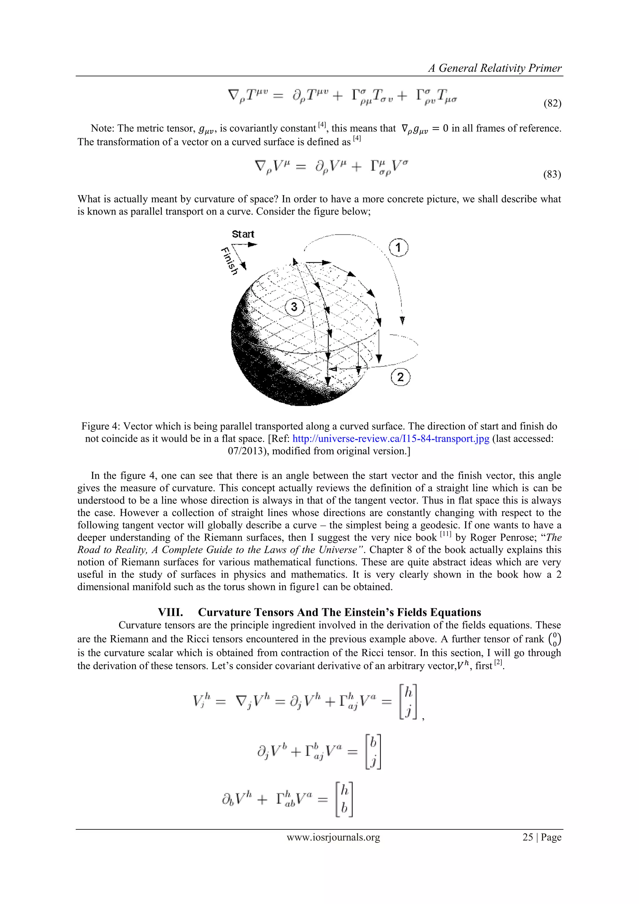 A General Relativity Primer
www.iosrjournals.org 25 | Page
(82)
Note: The metric tensor, , is covariantly constant [4]
, this means that in all frames of reference.
The transformation of a vector on a curved surface is defined as [4]
(83)
What is actually meant by curvature of space? In order to have a more concrete picture, we shall describe what
is known as parallel transport on a curve. Consider the figure below;
Figure 4: Vector which is being parallel transported along a curved surface. The direction of start and finish do
not coincide as it would be in a flat space. [Ref: http://universe-review.ca/I15-84-transport.jpg (last accessed:
07/2013), modified from original version.]
In the figure 4, one can see that there is an angle between the start vector and the finish vector, this angle
gives the measure of curvature. This concept actually reviews the definition of a straight line which is can be
understood to be a line whose direction is always in that of the tangent vector. Thus in flat space this is always
the case. However a collection of straight lines whose directions are constantly changing with respect to the
following tangent vector will globally describe a curve – the simplest being a geodesic. If one wants to have a
deeper understanding of the Riemann surfaces, then I suggest the very nice book [11]
by Roger Penrose; “The
Road to Reality, A Complete Guide to the Laws of the Universe”. Chapter 8 of the book actually explains this
notion of Riemann surfaces for various mathematical functions. These are quite abstract ideas which are very
useful in the study of surfaces in physics and mathematics. It is very clearly shown in the book how a 2
dimensional manifold such as the torus shown in figure1 can be obtained.
VIII. Curvature Tensors And The Einstein’s Fields Equations
Curvature tensors are the principle ingredient involved in the derivation of the fields equations. These
are the Riemann and the Ricci tensors encountered in the previous example above. A further tensor of rank ( )
is the curvature scalar which is obtained from contraction of the Ricci tensor. In this section, I will go through
the derivation of these tensors. Let‟s consider covariant derivative of an arbitrary vector, , first [2]
.
,
 