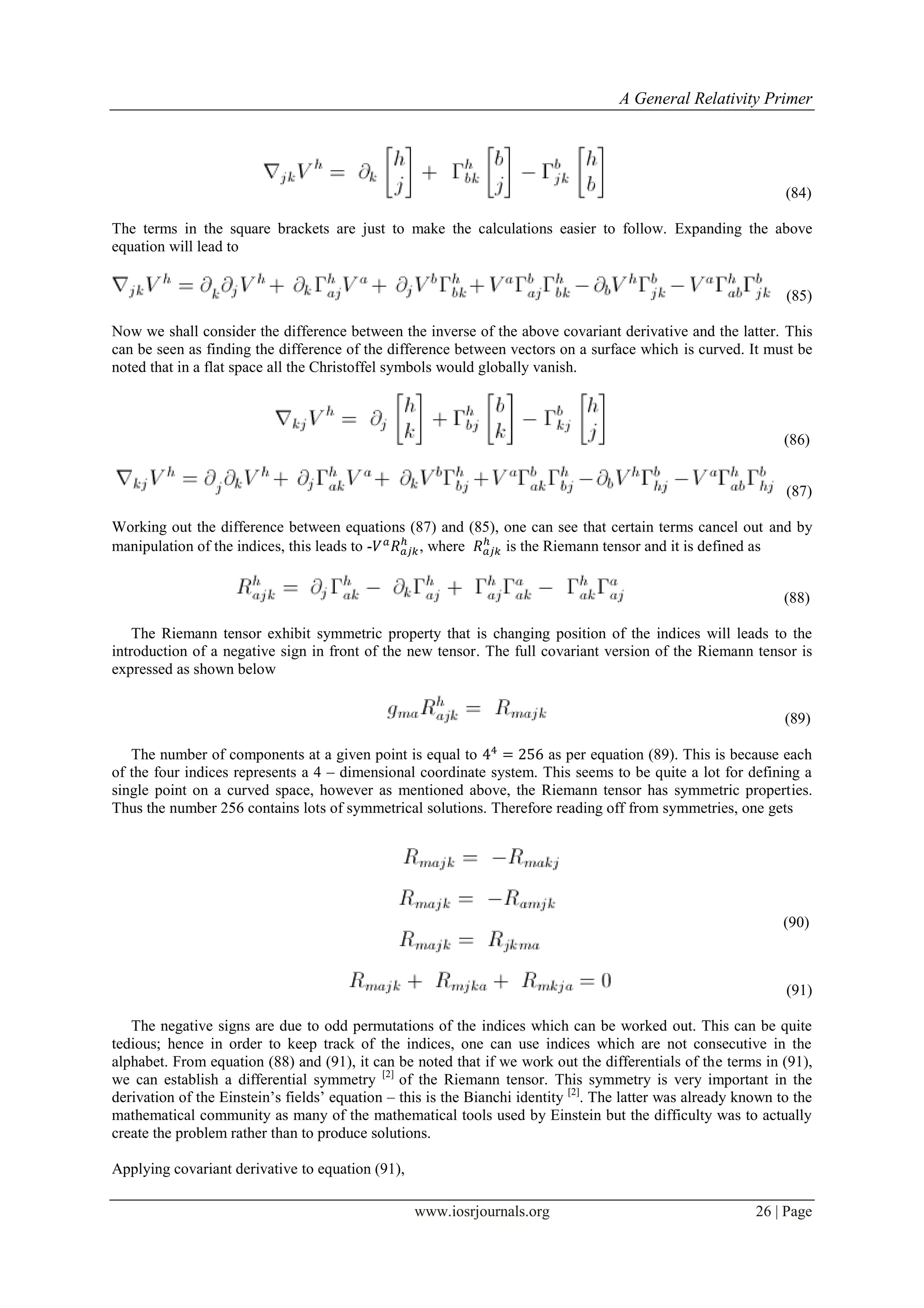 A General Relativity Primer
www.iosrjournals.org 26 | Page
(84)
The terms in the square brackets are just to make the calculations easier to follow. Expanding the above
equation will lead to
(85)
Now we shall consider the difference between the inverse of the above covariant derivative and the latter. This
can be seen as finding the difference of the difference between vectors on a surface which is curved. It must be
noted that in a flat space all the Christoffel symbols would globally vanish.
(86)
(87)
Working out the difference between equations (87) and (85), one can see that certain terms cancel out and by
manipulation of the indices, this leads to - , where is the Riemann tensor and it is defined as
(88)
The Riemann tensor exhibit symmetric property that is changing position of the indices will leads to the
introduction of a negative sign in front of the new tensor. The full covariant version of the Riemann tensor is
expressed as shown below
(89)
The number of components at a given point is equal to as per equation (89). This is because each
of the four indices represents a 4 – dimensional coordinate system. This seems to be quite a lot for defining a
single point on a curved space, however as mentioned above, the Riemann tensor has symmetric properties.
Thus the number 256 contains lots of symmetrical solutions. Therefore reading off from symmetries, one gets
(90)
(91)
The negative signs are due to odd permutations of the indices which can be worked out. This can be quite
tedious; hence in order to keep track of the indices, one can use indices which are not consecutive in the
alphabet. From equation (88) and (91), it can be noted that if we work out the differentials of the terms in (91),
we can establish a differential symmetry [2]
of the Riemann tensor. This symmetry is very important in the
derivation of the Einstein‟s fields‟ equation – this is the Bianchi identity [2]
. The latter was already known to the
mathematical community as many of the mathematical tools used by Einstein but the difficulty was to actually
create the problem rather than to produce solutions.
Applying covariant derivative to equation (91),
 
